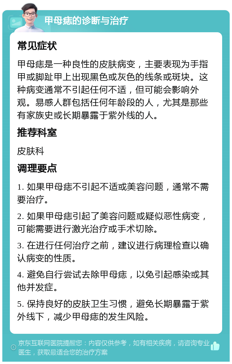 甲母痣的诊断与治疗 常见症状 甲母痣是一种良性的皮肤病变，主要表现为手指甲或脚趾甲上出现黑色或灰色的线条或斑块。这种病变通常不引起任何不适，但可能会影响外观。易感人群包括任何年龄段的人，尤其是那些有家族史或长期暴露于紫外线的人。 推荐科室 皮肤科 调理要点 1. 如果甲母痣不引起不适或美容问题，通常不需要治疗。 2. 如果甲母痣引起了美容问题或疑似恶性病变，可能需要进行激光治疗或手术切除。 3. 在进行任何治疗之前，建议进行病理检查以确认病变的性质。 4. 避免自行尝试去除甲母痣，以免引起感染或其他并发症。 5. 保持良好的皮肤卫生习惯，避免长期暴露于紫外线下，减少甲母痣的发生风险。