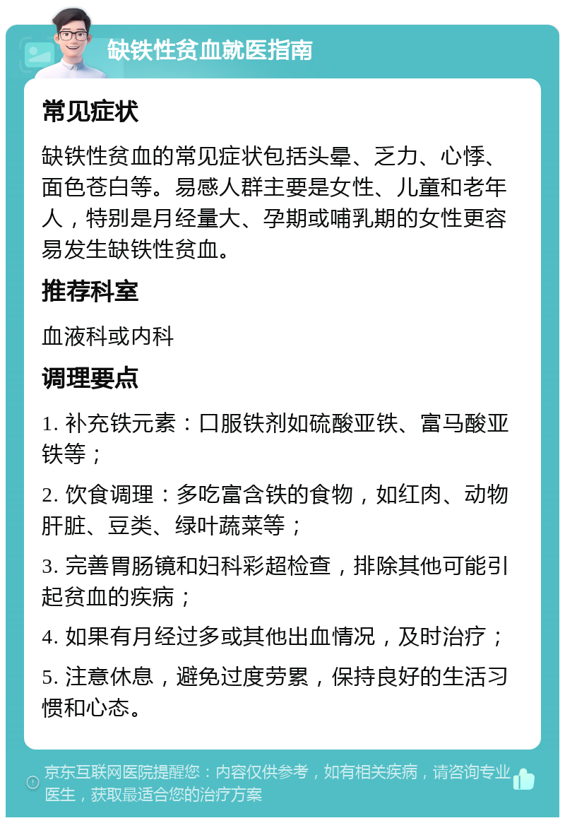 缺铁性贫血就医指南 常见症状 缺铁性贫血的常见症状包括头晕、乏力、心悸、面色苍白等。易感人群主要是女性、儿童和老年人，特别是月经量大、孕期或哺乳期的女性更容易发生缺铁性贫血。 推荐科室 血液科或内科 调理要点 1. 补充铁元素：口服铁剂如硫酸亚铁、富马酸亚铁等； 2. 饮食调理：多吃富含铁的食物，如红肉、动物肝脏、豆类、绿叶蔬菜等； 3. 完善胃肠镜和妇科彩超检查，排除其他可能引起贫血的疾病； 4. 如果有月经过多或其他出血情况，及时治疗； 5. 注意休息，避免过度劳累，保持良好的生活习惯和心态。