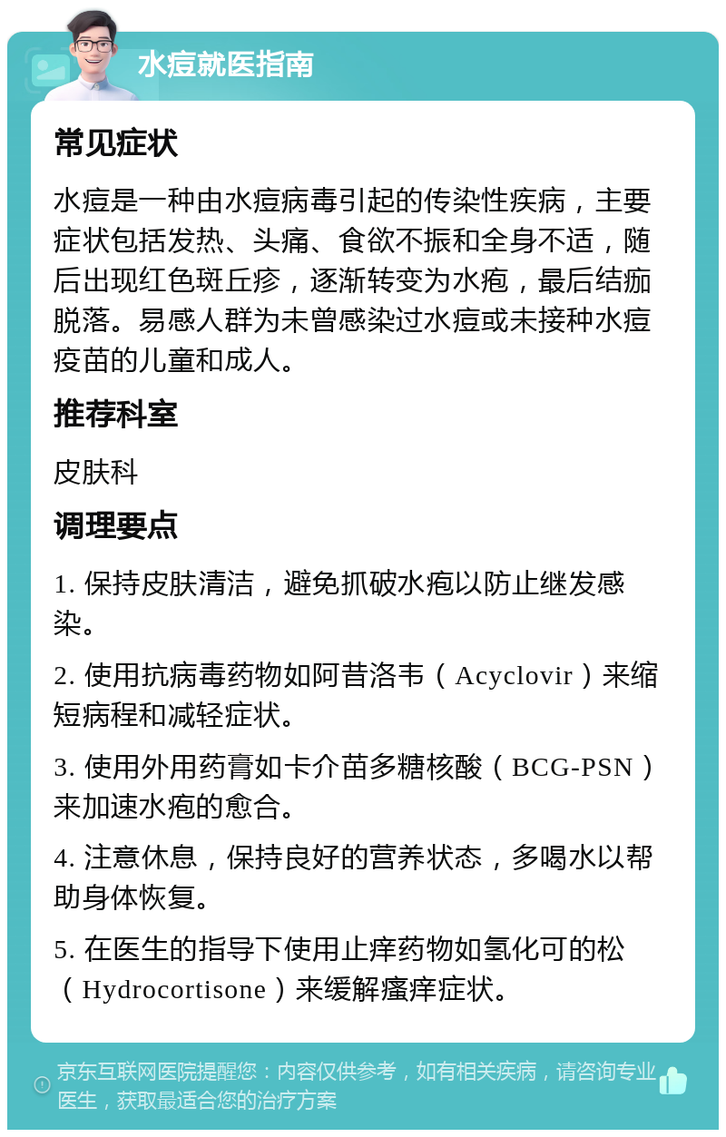 水痘就医指南 常见症状 水痘是一种由水痘病毒引起的传染性疾病，主要症状包括发热、头痛、食欲不振和全身不适，随后出现红色斑丘疹，逐渐转变为水疱，最后结痂脱落。易感人群为未曾感染过水痘或未接种水痘疫苗的儿童和成人。 推荐科室 皮肤科 调理要点 1. 保持皮肤清洁，避免抓破水疱以防止继发感染。 2. 使用抗病毒药物如阿昔洛韦（Acyclovir）来缩短病程和减轻症状。 3. 使用外用药膏如卡介苗多糖核酸（BCG-PSN）来加速水疱的愈合。 4. 注意休息，保持良好的营养状态，多喝水以帮助身体恢复。 5. 在医生的指导下使用止痒药物如氢化可的松（Hydrocortisone）来缓解瘙痒症状。