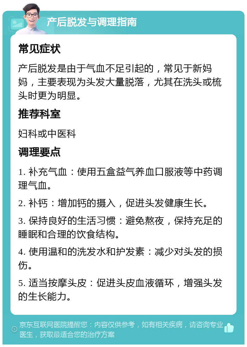 产后脱发与调理指南 常见症状 产后脱发是由于气血不足引起的，常见于新妈妈，主要表现为头发大量脱落，尤其在洗头或梳头时更为明显。 推荐科室 妇科或中医科 调理要点 1. 补充气血：使用五盒益气养血口服液等中药调理气血。 2. 补钙：增加钙的摄入，促进头发健康生长。 3. 保持良好的生活习惯：避免熬夜，保持充足的睡眠和合理的饮食结构。 4. 使用温和的洗发水和护发素：减少对头发的损伤。 5. 适当按摩头皮：促进头皮血液循环，增强头发的生长能力。