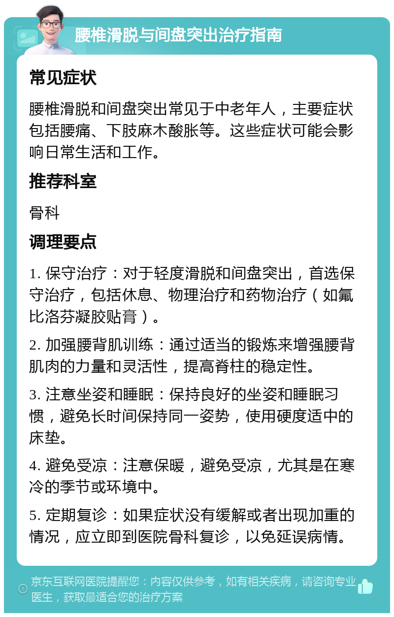 腰椎滑脱与间盘突出治疗指南 常见症状 腰椎滑脱和间盘突出常见于中老年人，主要症状包括腰痛、下肢麻木酸胀等。这些症状可能会影响日常生活和工作。 推荐科室 骨科 调理要点 1. 保守治疗：对于轻度滑脱和间盘突出，首选保守治疗，包括休息、物理治疗和药物治疗（如氟比洛芬凝胶贴膏）。 2. 加强腰背肌训练：通过适当的锻炼来增强腰背肌肉的力量和灵活性，提高脊柱的稳定性。 3. 注意坐姿和睡眠：保持良好的坐姿和睡眠习惯，避免长时间保持同一姿势，使用硬度适中的床垫。 4. 避免受凉：注意保暖，避免受凉，尤其是在寒冷的季节或环境中。 5. 定期复诊：如果症状没有缓解或者出现加重的情况，应立即到医院骨科复诊，以免延误病情。