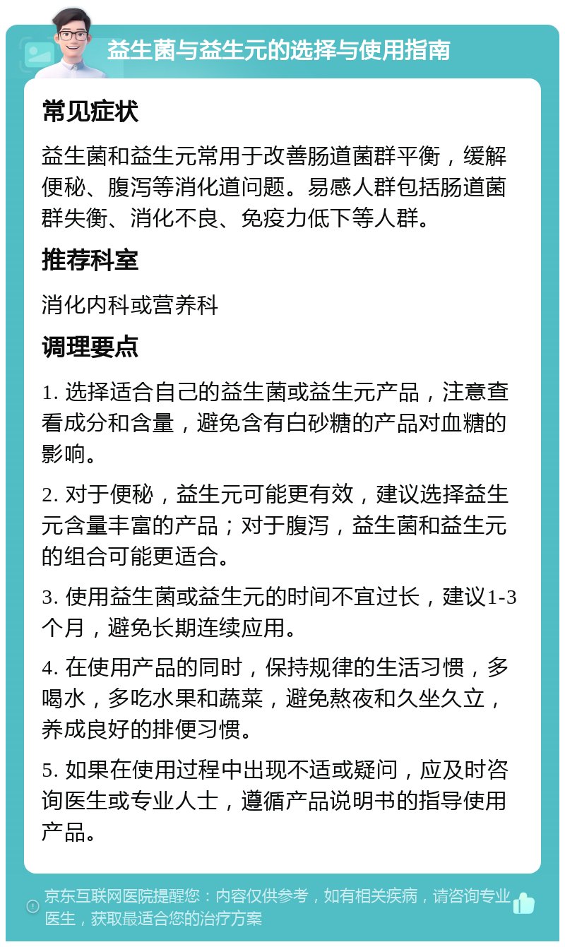 益生菌与益生元的选择与使用指南 常见症状 益生菌和益生元常用于改善肠道菌群平衡，缓解便秘、腹泻等消化道问题。易感人群包括肠道菌群失衡、消化不良、免疫力低下等人群。 推荐科室 消化内科或营养科 调理要点 1. 选择适合自己的益生菌或益生元产品，注意查看成分和含量，避免含有白砂糖的产品对血糖的影响。 2. 对于便秘，益生元可能更有效，建议选择益生元含量丰富的产品；对于腹泻，益生菌和益生元的组合可能更适合。 3. 使用益生菌或益生元的时间不宜过长，建议1-3个月，避免长期连续应用。 4. 在使用产品的同时，保持规律的生活习惯，多喝水，多吃水果和蔬菜，避免熬夜和久坐久立，养成良好的排便习惯。 5. 如果在使用过程中出现不适或疑问，应及时咨询医生或专业人士，遵循产品说明书的指导使用产品。