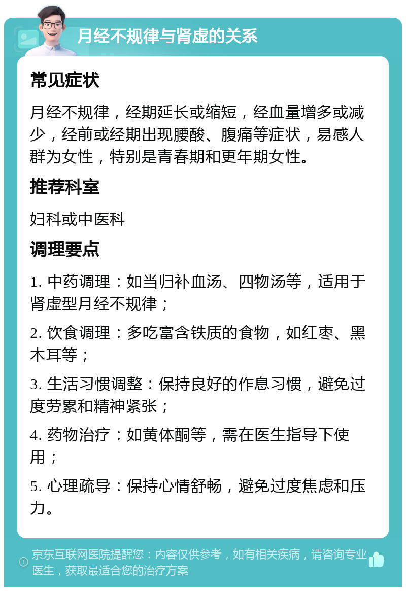 月经不规律与肾虚的关系 常见症状 月经不规律，经期延长或缩短，经血量增多或减少，经前或经期出现腰酸、腹痛等症状，易感人群为女性，特别是青春期和更年期女性。 推荐科室 妇科或中医科 调理要点 1. 中药调理：如当归补血汤、四物汤等，适用于肾虚型月经不规律； 2. 饮食调理：多吃富含铁质的食物，如红枣、黑木耳等； 3. 生活习惯调整：保持良好的作息习惯，避免过度劳累和精神紧张； 4. 药物治疗：如黄体酮等，需在医生指导下使用； 5. 心理疏导：保持心情舒畅，避免过度焦虑和压力。