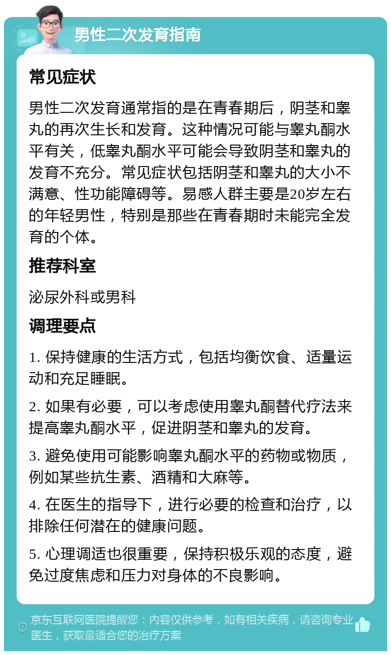 男性二次发育指南 常见症状 男性二次发育通常指的是在青春期后，阴茎和睾丸的再次生长和发育。这种情况可能与睾丸酮水平有关，低睾丸酮水平可能会导致阴茎和睾丸的发育不充分。常见症状包括阴茎和睾丸的大小不满意、性功能障碍等。易感人群主要是20岁左右的年轻男性，特别是那些在青春期时未能完全发育的个体。 推荐科室 泌尿外科或男科 调理要点 1. 保持健康的生活方式，包括均衡饮食、适量运动和充足睡眠。 2. 如果有必要，可以考虑使用睾丸酮替代疗法来提高睾丸酮水平，促进阴茎和睾丸的发育。 3. 避免使用可能影响睾丸酮水平的药物或物质，例如某些抗生素、酒精和大麻等。 4. 在医生的指导下，进行必要的检查和治疗，以排除任何潜在的健康问题。 5. 心理调适也很重要，保持积极乐观的态度，避免过度焦虑和压力对身体的不良影响。