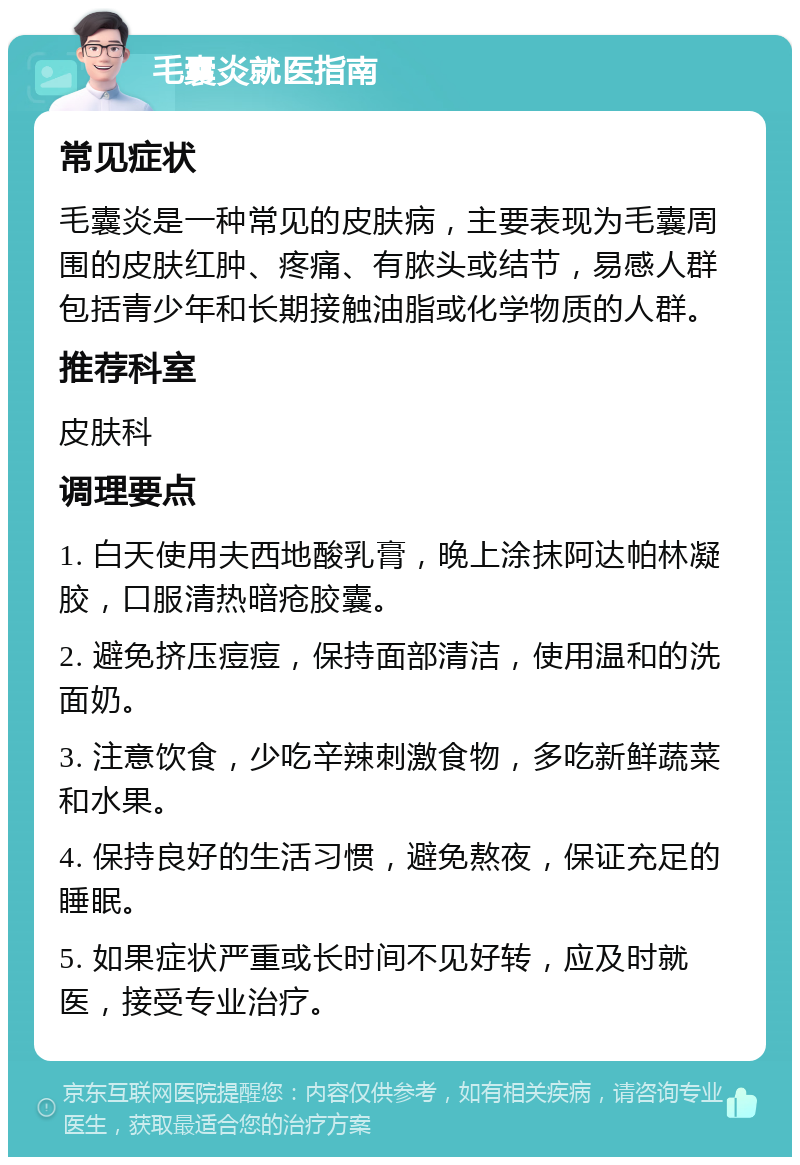 毛囊炎就医指南 常见症状 毛囊炎是一种常见的皮肤病，主要表现为毛囊周围的皮肤红肿、疼痛、有脓头或结节，易感人群包括青少年和长期接触油脂或化学物质的人群。 推荐科室 皮肤科 调理要点 1. 白天使用夫西地酸乳膏，晚上涂抹阿达帕林凝胶，口服清热暗疮胶囊。 2. 避免挤压痘痘，保持面部清洁，使用温和的洗面奶。 3. 注意饮食，少吃辛辣刺激食物，多吃新鲜蔬菜和水果。 4. 保持良好的生活习惯，避免熬夜，保证充足的睡眠。 5. 如果症状严重或长时间不见好转，应及时就医，接受专业治疗。