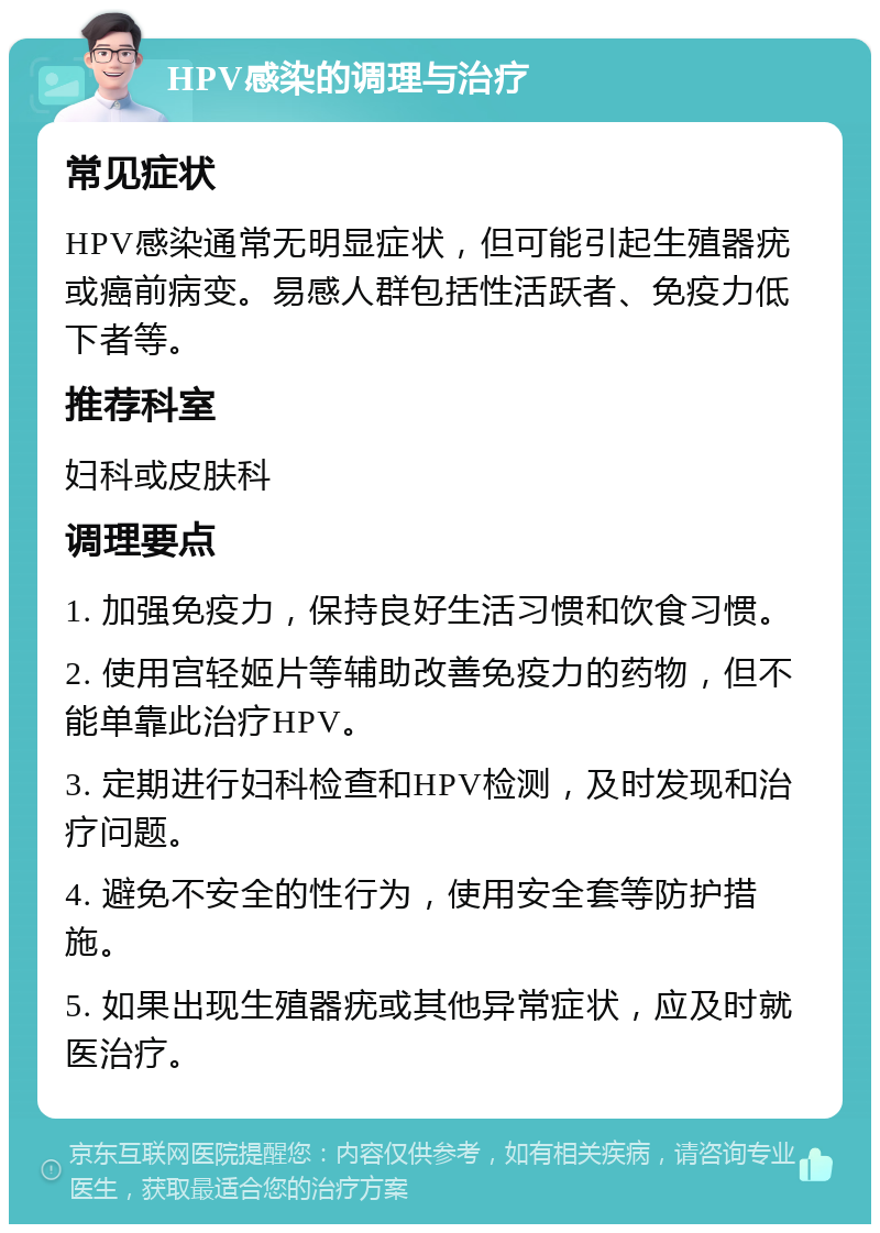 HPV感染的调理与治疗 常见症状 HPV感染通常无明显症状，但可能引起生殖器疣或癌前病变。易感人群包括性活跃者、免疫力低下者等。 推荐科室 妇科或皮肤科 调理要点 1. 加强免疫力，保持良好生活习惯和饮食习惯。 2. 使用宫轻姬片等辅助改善免疫力的药物，但不能单靠此治疗HPV。 3. 定期进行妇科检查和HPV检测，及时发现和治疗问题。 4. 避免不安全的性行为，使用安全套等防护措施。 5. 如果出现生殖器疣或其他异常症状，应及时就医治疗。