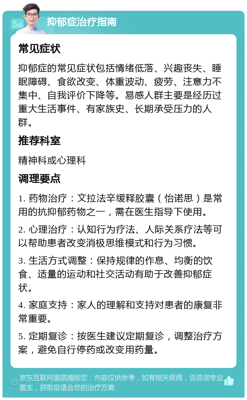 抑郁症治疗指南 常见症状 抑郁症的常见症状包括情绪低落、兴趣丧失、睡眠障碍、食欲改变、体重波动、疲劳、注意力不集中、自我评价下降等。易感人群主要是经历过重大生活事件、有家族史、长期承受压力的人群。 推荐科室 精神科或心理科 调理要点 1. 药物治疗：文拉法辛缓释胶囊（怡诺思）是常用的抗抑郁药物之一，需在医生指导下使用。 2. 心理治疗：认知行为疗法、人际关系疗法等可以帮助患者改变消极思维模式和行为习惯。 3. 生活方式调整：保持规律的作息、均衡的饮食、适量的运动和社交活动有助于改善抑郁症状。 4. 家庭支持：家人的理解和支持对患者的康复非常重要。 5. 定期复诊：按医生建议定期复诊，调整治疗方案，避免自行停药或改变用药量。