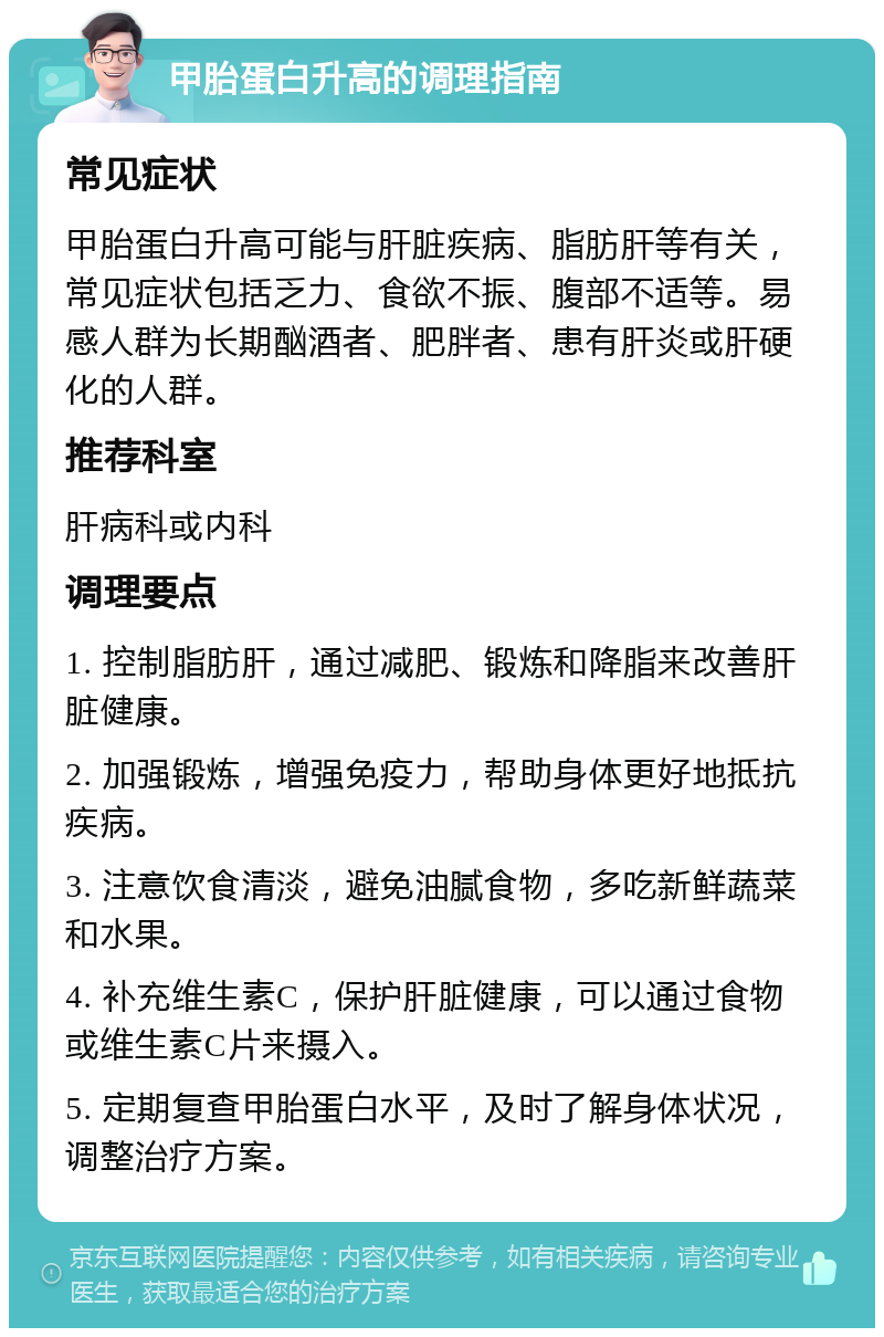 甲胎蛋白升高的调理指南 常见症状 甲胎蛋白升高可能与肝脏疾病、脂肪肝等有关，常见症状包括乏力、食欲不振、腹部不适等。易感人群为长期酗酒者、肥胖者、患有肝炎或肝硬化的人群。 推荐科室 肝病科或内科 调理要点 1. 控制脂肪肝，通过减肥、锻炼和降脂来改善肝脏健康。 2. 加强锻炼，增强免疫力，帮助身体更好地抵抗疾病。 3. 注意饮食清淡，避免油腻食物，多吃新鲜蔬菜和水果。 4. 补充维生素C，保护肝脏健康，可以通过食物或维生素C片来摄入。 5. 定期复查甲胎蛋白水平，及时了解身体状况，调整治疗方案。