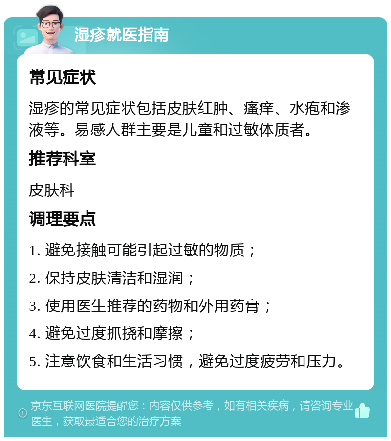 湿疹就医指南 常见症状 湿疹的常见症状包括皮肤红肿、瘙痒、水疱和渗液等。易感人群主要是儿童和过敏体质者。 推荐科室 皮肤科 调理要点 1. 避免接触可能引起过敏的物质； 2. 保持皮肤清洁和湿润； 3. 使用医生推荐的药物和外用药膏； 4. 避免过度抓挠和摩擦； 5. 注意饮食和生活习惯，避免过度疲劳和压力。