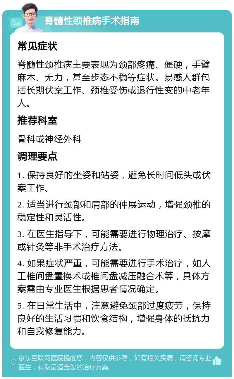 脊髓性颈椎病手术指南 常见症状 脊髓性颈椎病主要表现为颈部疼痛、僵硬，手臂麻木、无力，甚至步态不稳等症状。易感人群包括长期伏案工作、颈椎受伤或退行性变的中老年人。 推荐科室 骨科或神经外科 调理要点 1. 保持良好的坐姿和站姿，避免长时间低头或伏案工作。 2. 适当进行颈部和肩部的伸展运动，增强颈椎的稳定性和灵活性。 3. 在医生指导下，可能需要进行物理治疗、按摩或针灸等非手术治疗方法。 4. 如果症状严重，可能需要进行手术治疗，如人工椎间盘置换术或椎间盘减压融合术等，具体方案需由专业医生根据患者情况确定。 5. 在日常生活中，注意避免颈部过度疲劳，保持良好的生活习惯和饮食结构，增强身体的抵抗力和自我修复能力。