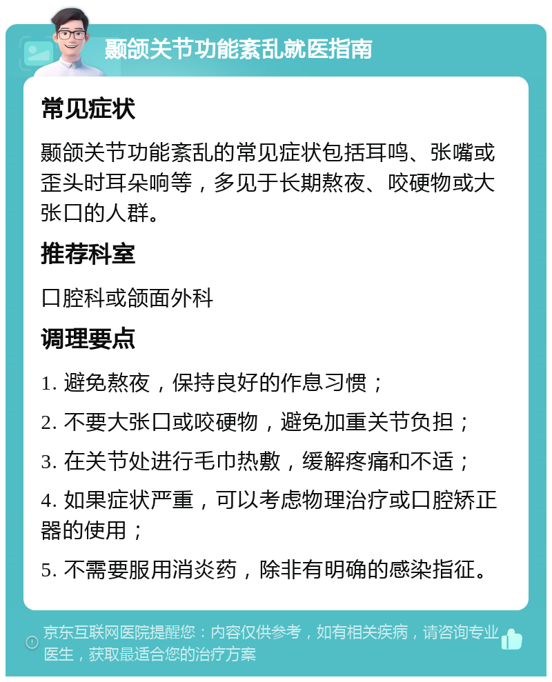 颞颌关节功能紊乱就医指南 常见症状 颞颌关节功能紊乱的常见症状包括耳鸣、张嘴或歪头时耳朵响等，多见于长期熬夜、咬硬物或大张口的人群。 推荐科室 口腔科或颌面外科 调理要点 1. 避免熬夜，保持良好的作息习惯； 2. 不要大张口或咬硬物，避免加重关节负担； 3. 在关节处进行毛巾热敷，缓解疼痛和不适； 4. 如果症状严重，可以考虑物理治疗或口腔矫正器的使用； 5. 不需要服用消炎药，除非有明确的感染指征。