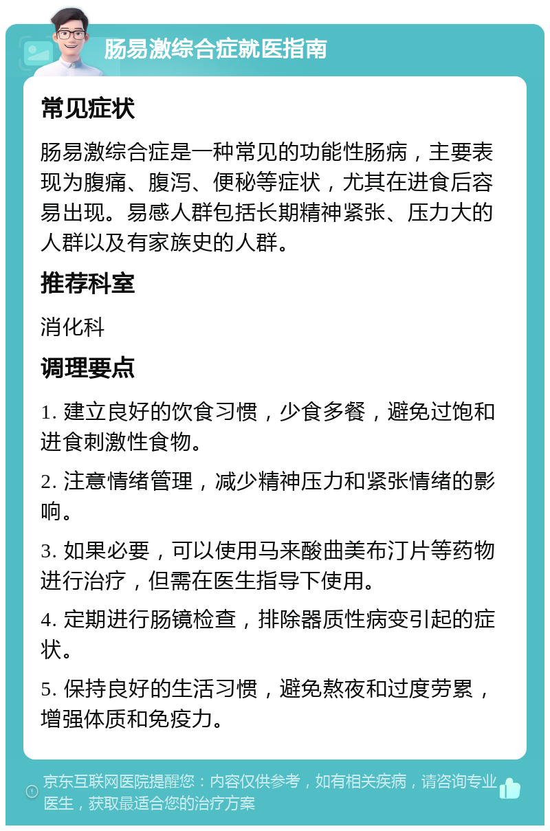 肠易激综合症就医指南 常见症状 肠易激综合症是一种常见的功能性肠病，主要表现为腹痛、腹泻、便秘等症状，尤其在进食后容易出现。易感人群包括长期精神紧张、压力大的人群以及有家族史的人群。 推荐科室 消化科 调理要点 1. 建立良好的饮食习惯，少食多餐，避免过饱和进食刺激性食物。 2. 注意情绪管理，减少精神压力和紧张情绪的影响。 3. 如果必要，可以使用马来酸曲美布汀片等药物进行治疗，但需在医生指导下使用。 4. 定期进行肠镜检查，排除器质性病变引起的症状。 5. 保持良好的生活习惯，避免熬夜和过度劳累，增强体质和免疫力。