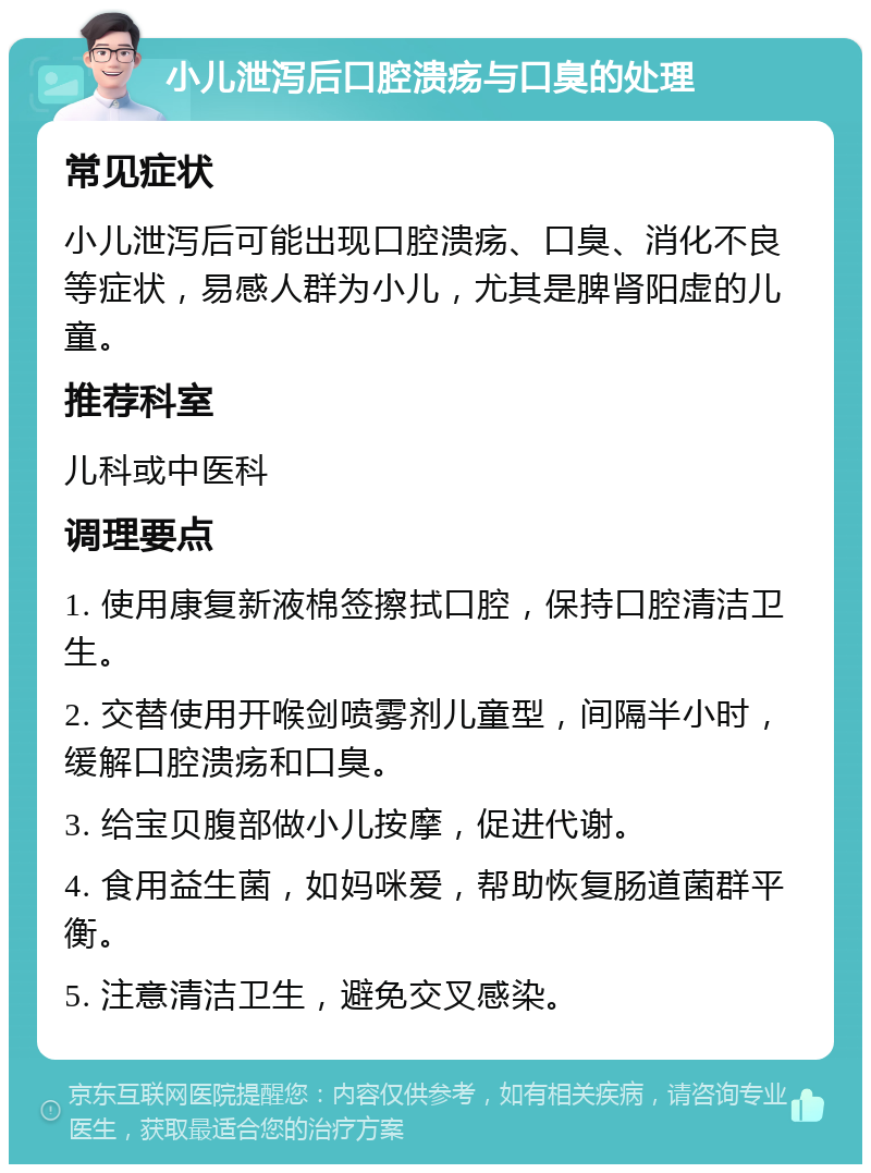 小儿泄泻后口腔溃疡与口臭的处理 常见症状 小儿泄泻后可能出现口腔溃疡、口臭、消化不良等症状，易感人群为小儿，尤其是脾肾阳虚的儿童。 推荐科室 儿科或中医科 调理要点 1. 使用康复新液棉签擦拭口腔，保持口腔清洁卫生。 2. 交替使用开喉剑喷雾剂儿童型，间隔半小时，缓解口腔溃疡和口臭。 3. 给宝贝腹部做小儿按摩，促进代谢。 4. 食用益生菌，如妈咪爱，帮助恢复肠道菌群平衡。 5. 注意清洁卫生，避免交叉感染。