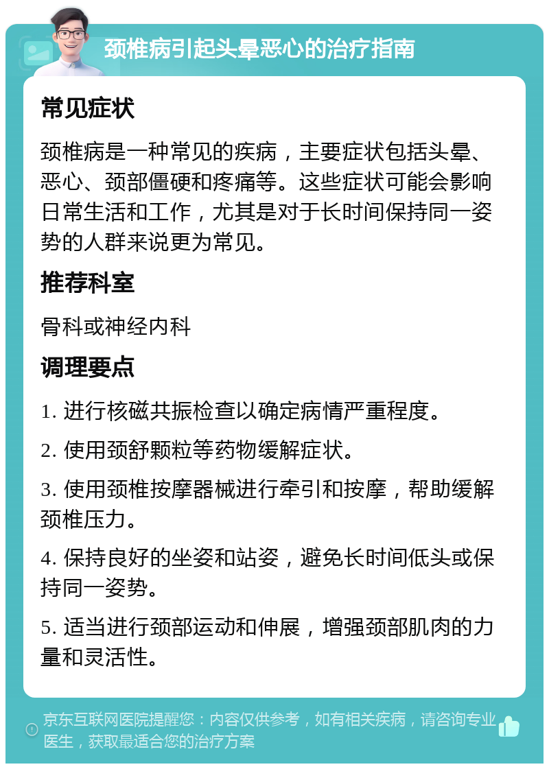 颈椎病引起头晕恶心的治疗指南 常见症状 颈椎病是一种常见的疾病，主要症状包括头晕、恶心、颈部僵硬和疼痛等。这些症状可能会影响日常生活和工作，尤其是对于长时间保持同一姿势的人群来说更为常见。 推荐科室 骨科或神经内科 调理要点 1. 进行核磁共振检查以确定病情严重程度。 2. 使用颈舒颗粒等药物缓解症状。 3. 使用颈椎按摩器械进行牵引和按摩，帮助缓解颈椎压力。 4. 保持良好的坐姿和站姿，避免长时间低头或保持同一姿势。 5. 适当进行颈部运动和伸展，增强颈部肌肉的力量和灵活性。