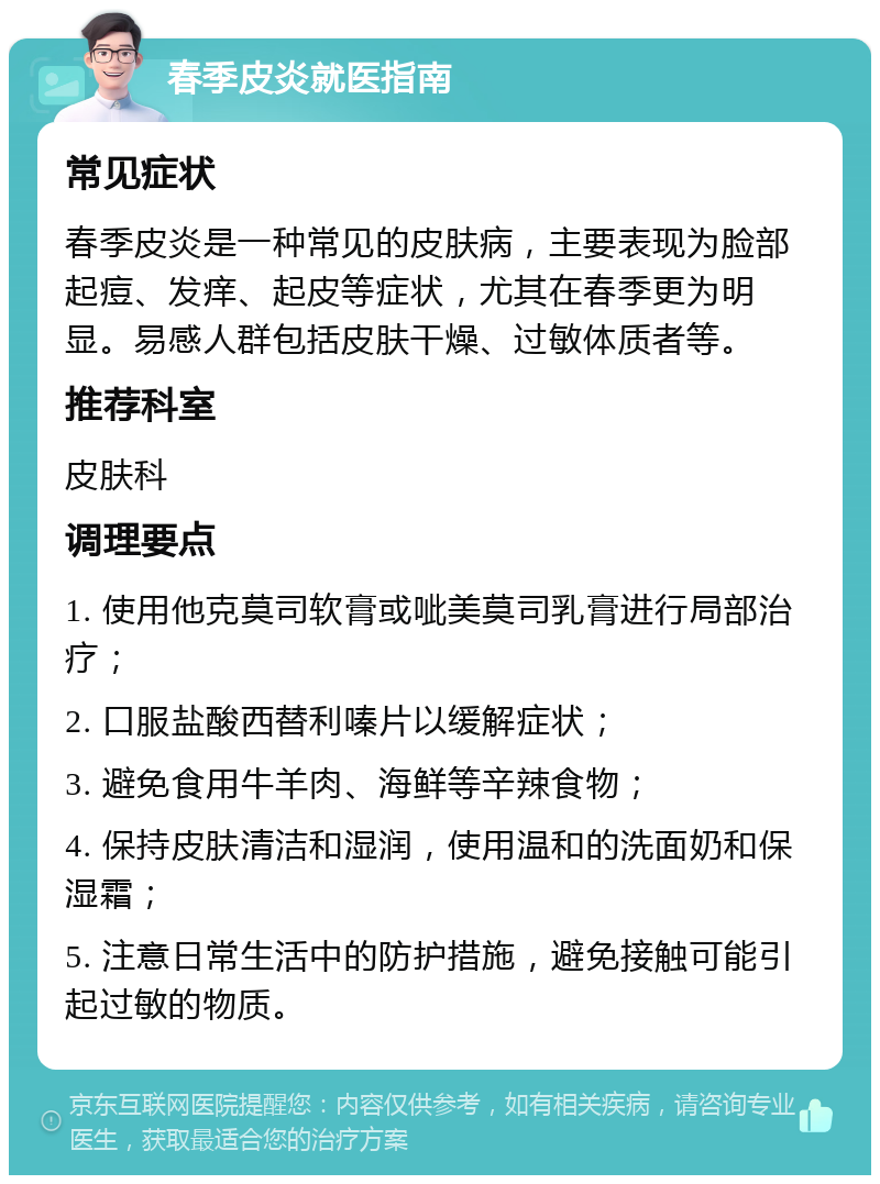 春季皮炎就医指南 常见症状 春季皮炎是一种常见的皮肤病，主要表现为脸部起痘、发痒、起皮等症状，尤其在春季更为明显。易感人群包括皮肤干燥、过敏体质者等。 推荐科室 皮肤科 调理要点 1. 使用他克莫司软膏或呲美莫司乳膏进行局部治疗； 2. 口服盐酸西替利嗪片以缓解症状； 3. 避免食用牛羊肉、海鲜等辛辣食物； 4. 保持皮肤清洁和湿润，使用温和的洗面奶和保湿霜； 5. 注意日常生活中的防护措施，避免接触可能引起过敏的物质。