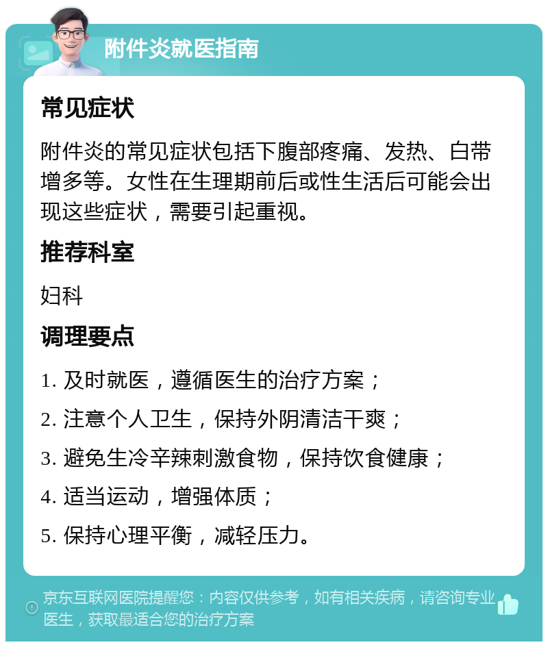 附件炎就医指南 常见症状 附件炎的常见症状包括下腹部疼痛、发热、白带增多等。女性在生理期前后或性生活后可能会出现这些症状，需要引起重视。 推荐科室 妇科 调理要点 1. 及时就医，遵循医生的治疗方案； 2. 注意个人卫生，保持外阴清洁干爽； 3. 避免生冷辛辣刺激食物，保持饮食健康； 4. 适当运动，增强体质； 5. 保持心理平衡，减轻压力。