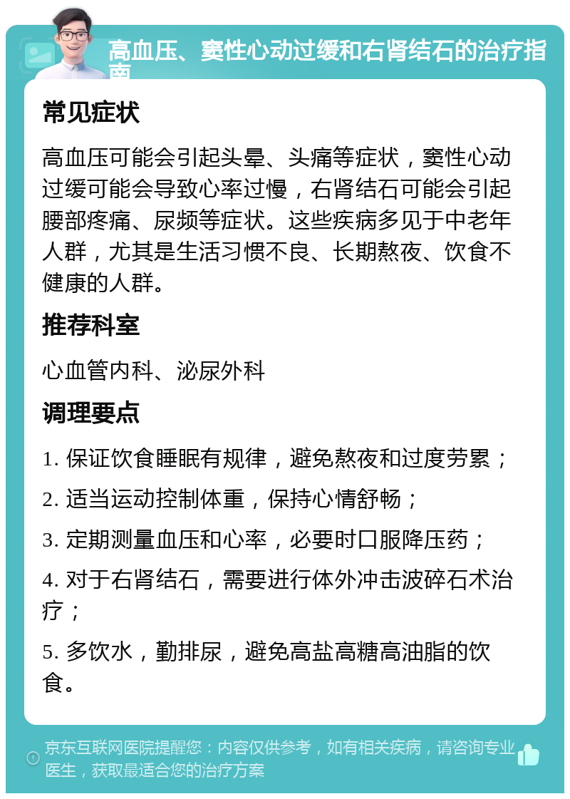 高血压、窦性心动过缓和右肾结石的治疗指南 常见症状 高血压可能会引起头晕、头痛等症状，窦性心动过缓可能会导致心率过慢，右肾结石可能会引起腰部疼痛、尿频等症状。这些疾病多见于中老年人群，尤其是生活习惯不良、长期熬夜、饮食不健康的人群。 推荐科室 心血管内科、泌尿外科 调理要点 1. 保证饮食睡眠有规律，避免熬夜和过度劳累； 2. 适当运动控制体重，保持心情舒畅； 3. 定期测量血压和心率，必要时口服降压药； 4. 对于右肾结石，需要进行体外冲击波碎石术治疗； 5. 多饮水，勤排尿，避免高盐高糖高油脂的饮食。