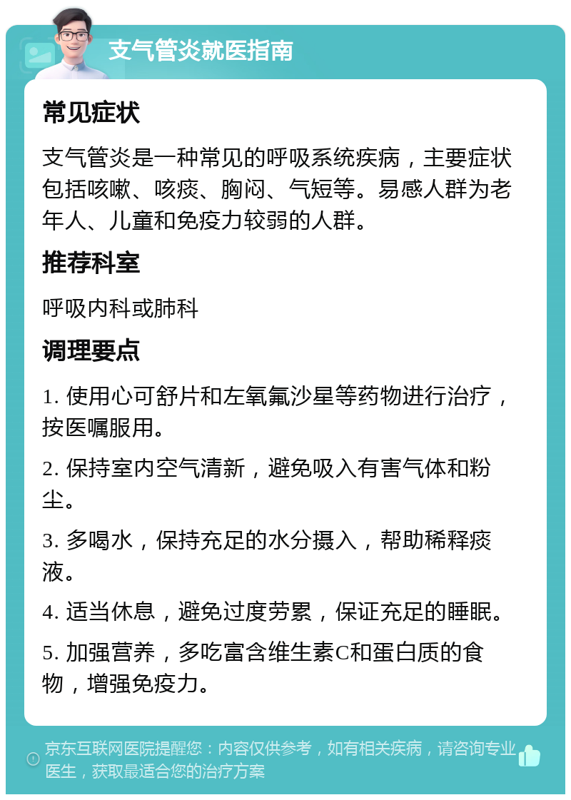 支气管炎就医指南 常见症状 支气管炎是一种常见的呼吸系统疾病，主要症状包括咳嗽、咳痰、胸闷、气短等。易感人群为老年人、儿童和免疫力较弱的人群。 推荐科室 呼吸内科或肺科 调理要点 1. 使用心可舒片和左氧氟沙星等药物进行治疗，按医嘱服用。 2. 保持室内空气清新，避免吸入有害气体和粉尘。 3. 多喝水，保持充足的水分摄入，帮助稀释痰液。 4. 适当休息，避免过度劳累，保证充足的睡眠。 5. 加强营养，多吃富含维生素C和蛋白质的食物，增强免疫力。