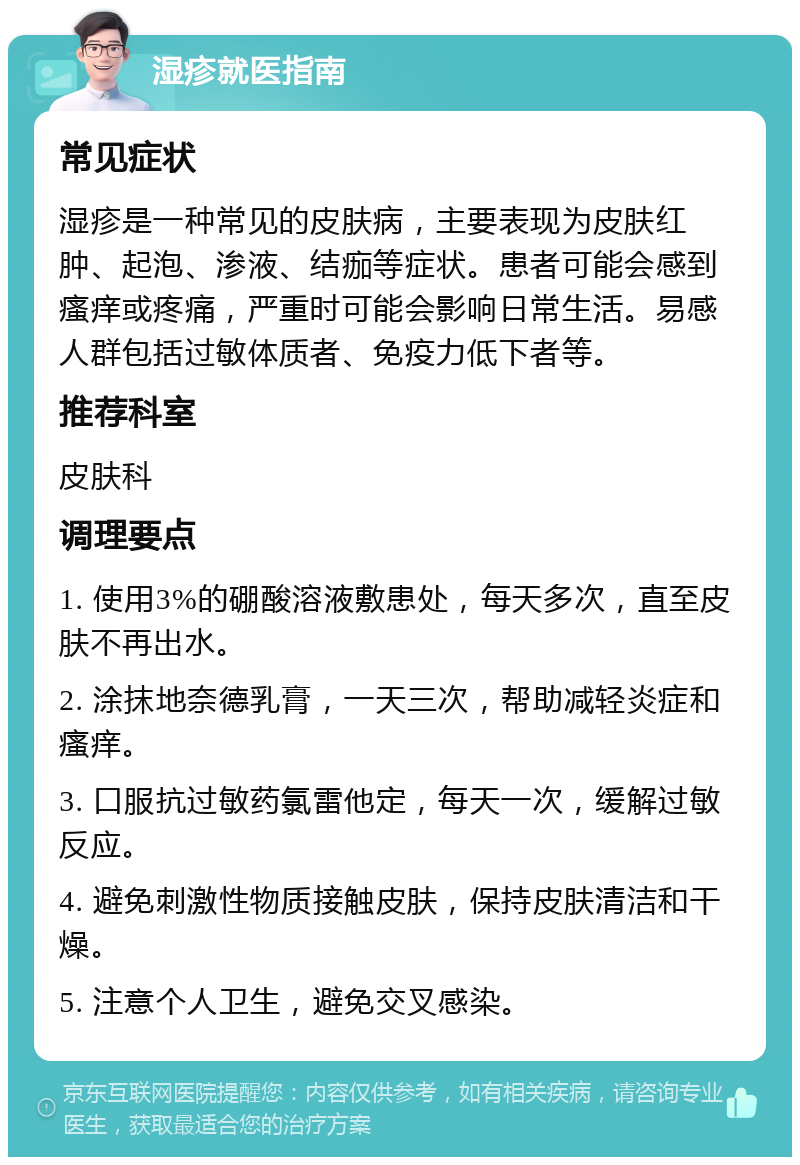 湿疹就医指南 常见症状 湿疹是一种常见的皮肤病，主要表现为皮肤红肿、起泡、渗液、结痂等症状。患者可能会感到瘙痒或疼痛，严重时可能会影响日常生活。易感人群包括过敏体质者、免疫力低下者等。 推荐科室 皮肤科 调理要点 1. 使用3%的硼酸溶液敷患处，每天多次，直至皮肤不再出水。 2. 涂抹地奈德乳膏，一天三次，帮助减轻炎症和瘙痒。 3. 口服抗过敏药氯雷他定，每天一次，缓解过敏反应。 4. 避免刺激性物质接触皮肤，保持皮肤清洁和干燥。 5. 注意个人卫生，避免交叉感染。