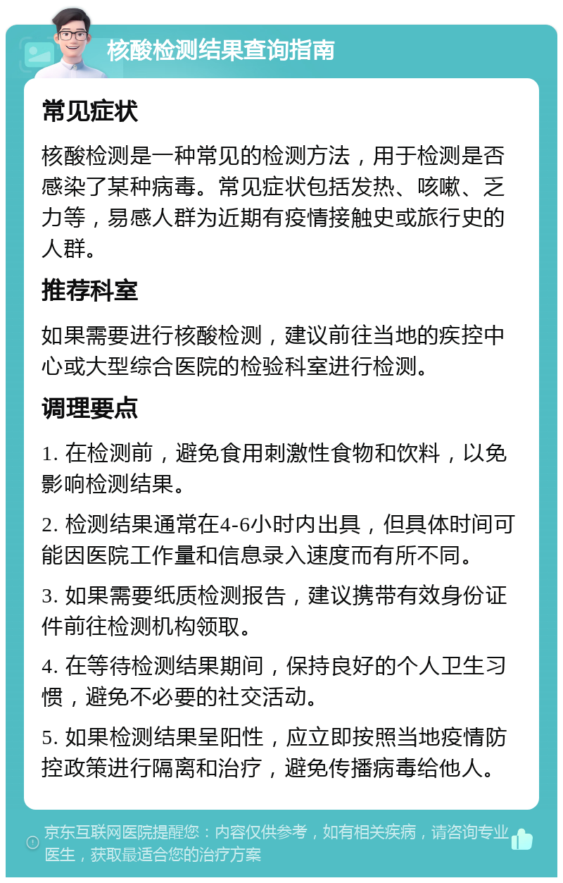 核酸检测结果查询指南 常见症状 核酸检测是一种常见的检测方法，用于检测是否感染了某种病毒。常见症状包括发热、咳嗽、乏力等，易感人群为近期有疫情接触史或旅行史的人群。 推荐科室 如果需要进行核酸检测，建议前往当地的疾控中心或大型综合医院的检验科室进行检测。 调理要点 1. 在检测前，避免食用刺激性食物和饮料，以免影响检测结果。 2. 检测结果通常在4-6小时内出具，但具体时间可能因医院工作量和信息录入速度而有所不同。 3. 如果需要纸质检测报告，建议携带有效身份证件前往检测机构领取。 4. 在等待检测结果期间，保持良好的个人卫生习惯，避免不必要的社交活动。 5. 如果检测结果呈阳性，应立即按照当地疫情防控政策进行隔离和治疗，避免传播病毒给他人。