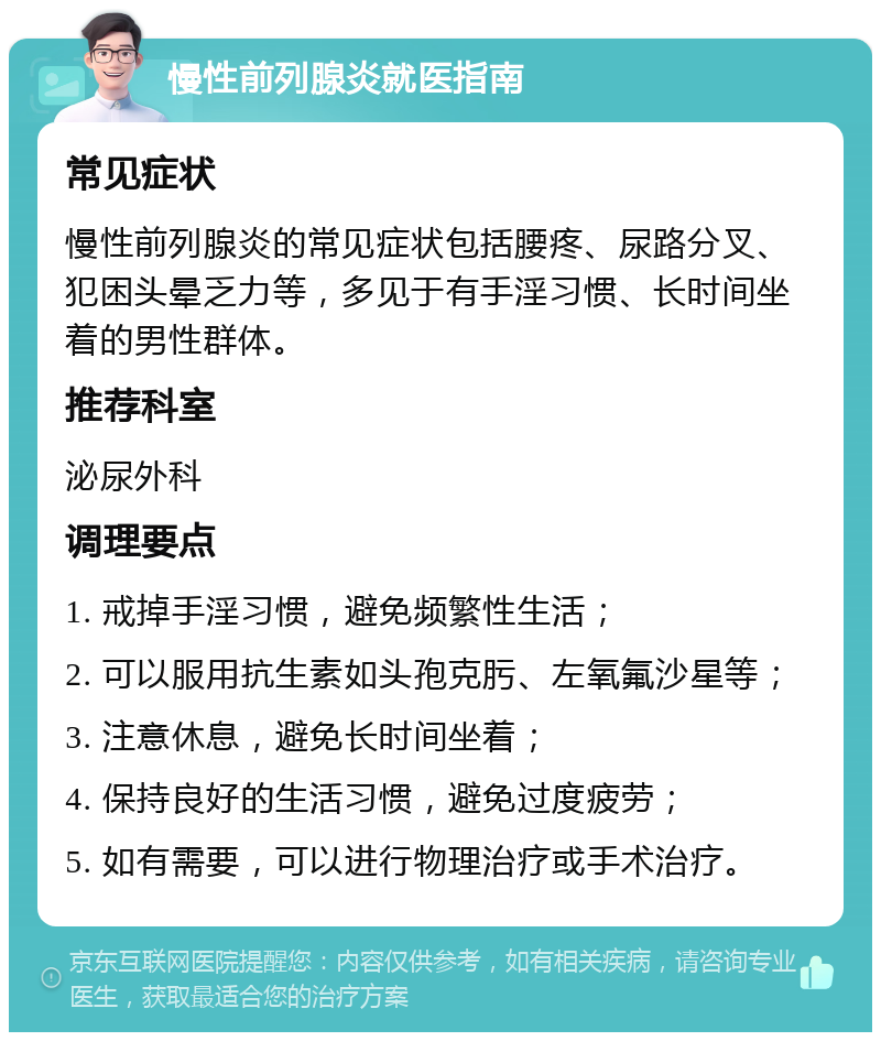 慢性前列腺炎就医指南 常见症状 慢性前列腺炎的常见症状包括腰疼、尿路分叉、犯困头晕乏力等，多见于有手淫习惯、长时间坐着的男性群体。 推荐科室 泌尿外科 调理要点 1. 戒掉手淫习惯，避免频繁性生活； 2. 可以服用抗生素如头孢克肟、左氧氟沙星等； 3. 注意休息，避免长时间坐着； 4. 保持良好的生活习惯，避免过度疲劳； 5. 如有需要，可以进行物理治疗或手术治疗。