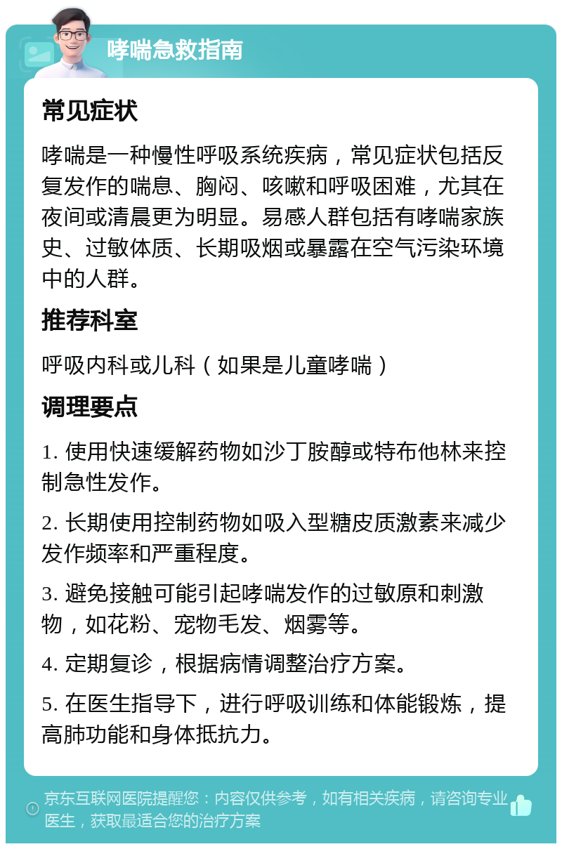 哮喘急救指南 常见症状 哮喘是一种慢性呼吸系统疾病，常见症状包括反复发作的喘息、胸闷、咳嗽和呼吸困难，尤其在夜间或清晨更为明显。易感人群包括有哮喘家族史、过敏体质、长期吸烟或暴露在空气污染环境中的人群。 推荐科室 呼吸内科或儿科（如果是儿童哮喘） 调理要点 1. 使用快速缓解药物如沙丁胺醇或特布他林来控制急性发作。 2. 长期使用控制药物如吸入型糖皮质激素来减少发作频率和严重程度。 3. 避免接触可能引起哮喘发作的过敏原和刺激物，如花粉、宠物毛发、烟雾等。 4. 定期复诊，根据病情调整治疗方案。 5. 在医生指导下，进行呼吸训练和体能锻炼，提高肺功能和身体抵抗力。