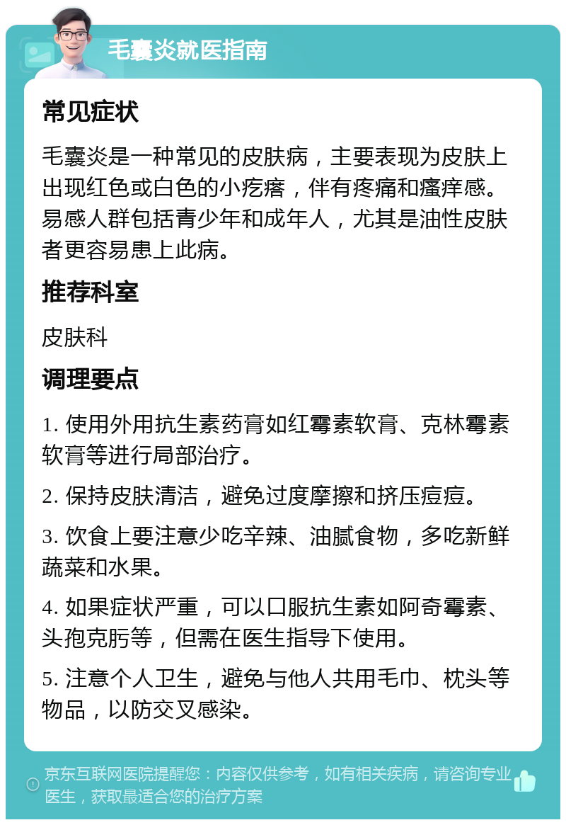 毛囊炎就医指南 常见症状 毛囊炎是一种常见的皮肤病，主要表现为皮肤上出现红色或白色的小疙瘩，伴有疼痛和瘙痒感。易感人群包括青少年和成年人，尤其是油性皮肤者更容易患上此病。 推荐科室 皮肤科 调理要点 1. 使用外用抗生素药膏如红霉素软膏、克林霉素软膏等进行局部治疗。 2. 保持皮肤清洁，避免过度摩擦和挤压痘痘。 3. 饮食上要注意少吃辛辣、油腻食物，多吃新鲜蔬菜和水果。 4. 如果症状严重，可以口服抗生素如阿奇霉素、头孢克肟等，但需在医生指导下使用。 5. 注意个人卫生，避免与他人共用毛巾、枕头等物品，以防交叉感染。