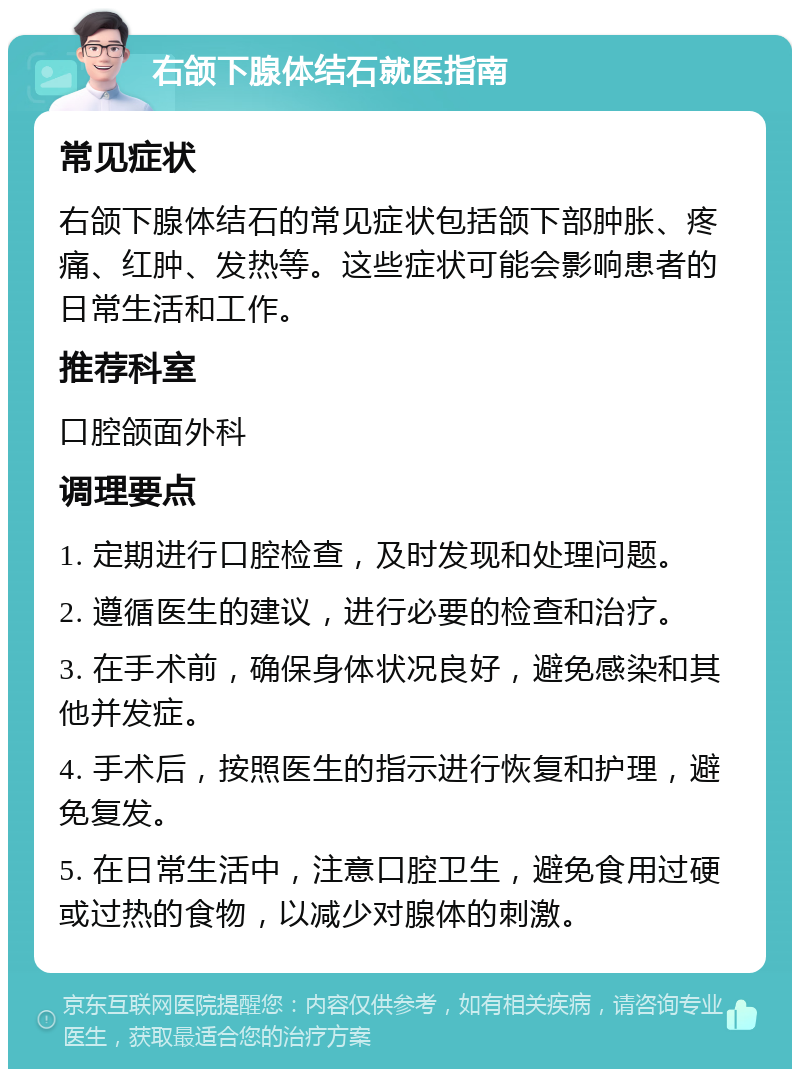 右颌下腺体结石就医指南 常见症状 右颌下腺体结石的常见症状包括颌下部肿胀、疼痛、红肿、发热等。这些症状可能会影响患者的日常生活和工作。 推荐科室 口腔颌面外科 调理要点 1. 定期进行口腔检查，及时发现和处理问题。 2. 遵循医生的建议，进行必要的检查和治疗。 3. 在手术前，确保身体状况良好，避免感染和其他并发症。 4. 手术后，按照医生的指示进行恢复和护理，避免复发。 5. 在日常生活中，注意口腔卫生，避免食用过硬或过热的食物，以减少对腺体的刺激。