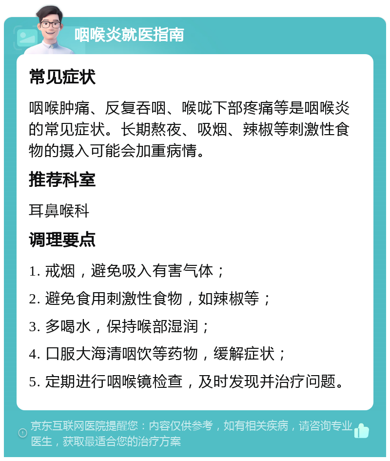 咽喉炎就医指南 常见症状 咽喉肿痛、反复吞咽、喉咙下部疼痛等是咽喉炎的常见症状。长期熬夜、吸烟、辣椒等刺激性食物的摄入可能会加重病情。 推荐科室 耳鼻喉科 调理要点 1. 戒烟，避免吸入有害气体； 2. 避免食用刺激性食物，如辣椒等； 3. 多喝水，保持喉部湿润； 4. 口服大海清咽饮等药物，缓解症状； 5. 定期进行咽喉镜检查，及时发现并治疗问题。