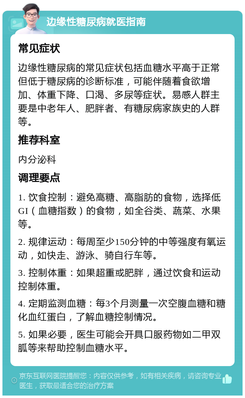 边缘性糖尿病就医指南 常见症状 边缘性糖尿病的常见症状包括血糖水平高于正常但低于糖尿病的诊断标准，可能伴随着食欲增加、体重下降、口渴、多尿等症状。易感人群主要是中老年人、肥胖者、有糖尿病家族史的人群等。 推荐科室 内分泌科 调理要点 1. 饮食控制：避免高糖、高脂肪的食物，选择低GI（血糖指数）的食物，如全谷类、蔬菜、水果等。 2. 规律运动：每周至少150分钟的中等强度有氧运动，如快走、游泳、骑自行车等。 3. 控制体重：如果超重或肥胖，通过饮食和运动控制体重。 4. 定期监测血糖：每3个月测量一次空腹血糖和糖化血红蛋白，了解血糖控制情况。 5. 如果必要，医生可能会开具口服药物如二甲双胍等来帮助控制血糖水平。