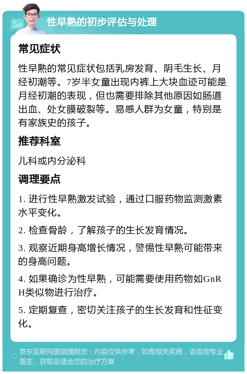 性早熟的初步评估与处理 常见症状 性早熟的常见症状包括乳房发育、阴毛生长、月经初潮等。7岁半女童出现内裤上大块血迹可能是月经初潮的表现，但也需要排除其他原因如肠道出血、处女膜破裂等。易感人群为女童，特别是有家族史的孩子。 推荐科室 儿科或内分泌科 调理要点 1. 进行性早熟激发试验，通过口服药物监测激素水平变化。 2. 检查骨龄，了解孩子的生长发育情况。 3. 观察近期身高增长情况，警惕性早熟可能带来的身高问题。 4. 如果确诊为性早熟，可能需要使用药物如GnRH类似物进行治疗。 5. 定期复查，密切关注孩子的生长发育和性征变化。