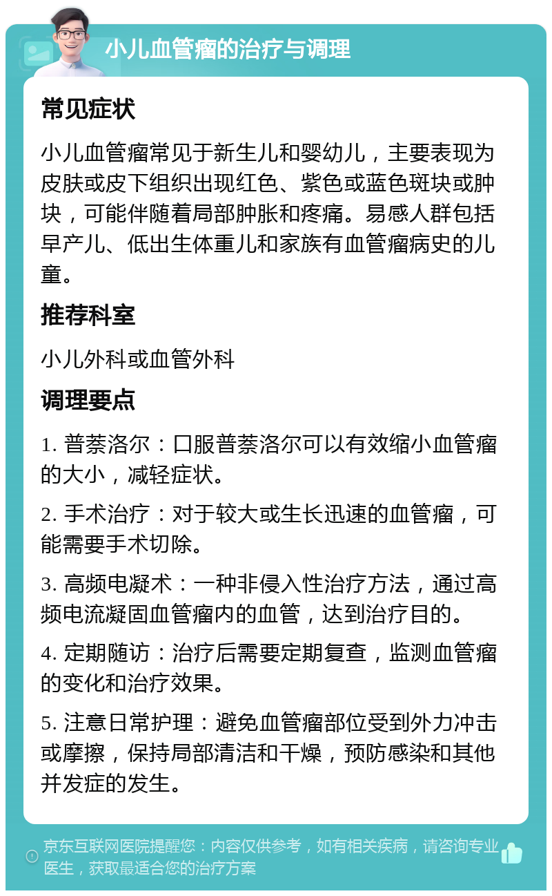 小儿血管瘤的治疗与调理 常见症状 小儿血管瘤常见于新生儿和婴幼儿，主要表现为皮肤或皮下组织出现红色、紫色或蓝色斑块或肿块，可能伴随着局部肿胀和疼痛。易感人群包括早产儿、低出生体重儿和家族有血管瘤病史的儿童。 推荐科室 小儿外科或血管外科 调理要点 1. 普萘洛尔：口服普萘洛尔可以有效缩小血管瘤的大小，减轻症状。 2. 手术治疗：对于较大或生长迅速的血管瘤，可能需要手术切除。 3. 高频电凝术：一种非侵入性治疗方法，通过高频电流凝固血管瘤内的血管，达到治疗目的。 4. 定期随访：治疗后需要定期复查，监测血管瘤的变化和治疗效果。 5. 注意日常护理：避免血管瘤部位受到外力冲击或摩擦，保持局部清洁和干燥，预防感染和其他并发症的发生。