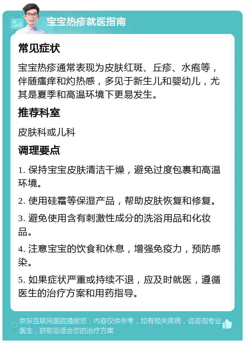 宝宝热疹就医指南 常见症状 宝宝热疹通常表现为皮肤红斑、丘疹、水疱等，伴随瘙痒和灼热感，多见于新生儿和婴幼儿，尤其是夏季和高温环境下更易发生。 推荐科室 皮肤科或儿科 调理要点 1. 保持宝宝皮肤清洁干燥，避免过度包裹和高温环境。 2. 使用硅霜等保湿产品，帮助皮肤恢复和修复。 3. 避免使用含有刺激性成分的洗浴用品和化妆品。 4. 注意宝宝的饮食和休息，增强免疫力，预防感染。 5. 如果症状严重或持续不退，应及时就医，遵循医生的治疗方案和用药指导。