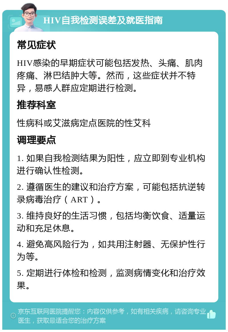 HIV自我检测误差及就医指南 常见症状 HIV感染的早期症状可能包括发热、头痛、肌肉疼痛、淋巴结肿大等。然而，这些症状并不特异，易感人群应定期进行检测。 推荐科室 性病科或艾滋病定点医院的性艾科 调理要点 1. 如果自我检测结果为阳性，应立即到专业机构进行确认性检测。 2. 遵循医生的建议和治疗方案，可能包括抗逆转录病毒治疗（ART）。 3. 维持良好的生活习惯，包括均衡饮食、适量运动和充足休息。 4. 避免高风险行为，如共用注射器、无保护性行为等。 5. 定期进行体检和检测，监测病情变化和治疗效果。