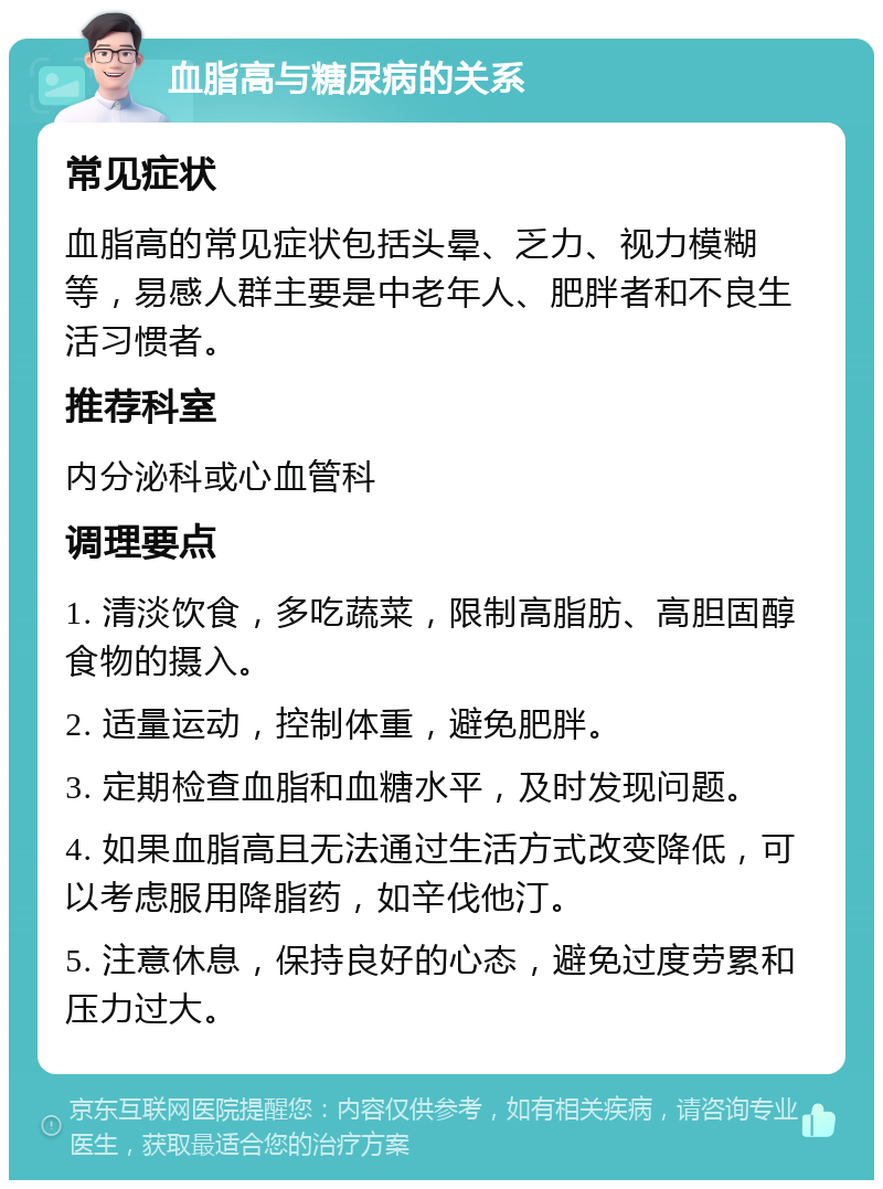 血脂高与糖尿病的关系 常见症状 血脂高的常见症状包括头晕、乏力、视力模糊等，易感人群主要是中老年人、肥胖者和不良生活习惯者。 推荐科室 内分泌科或心血管科 调理要点 1. 清淡饮食，多吃蔬菜，限制高脂肪、高胆固醇食物的摄入。 2. 适量运动，控制体重，避免肥胖。 3. 定期检查血脂和血糖水平，及时发现问题。 4. 如果血脂高且无法通过生活方式改变降低，可以考虑服用降脂药，如辛伐他汀。 5. 注意休息，保持良好的心态，避免过度劳累和压力过大。