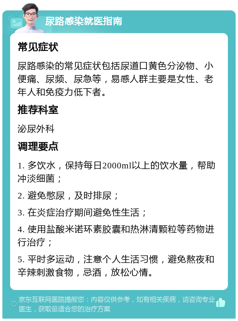 尿路感染就医指南 常见症状 尿路感染的常见症状包括尿道口黄色分泌物、小便痛、尿频、尿急等，易感人群主要是女性、老年人和免疫力低下者。 推荐科室 泌尿外科 调理要点 1. 多饮水，保持每日2000ml以上的饮水量，帮助冲淡细菌； 2. 避免憋尿，及时排尿； 3. 在炎症治疗期间避免性生活； 4. 使用盐酸米诺环素胶囊和热淋清颗粒等药物进行治疗； 5. 平时多运动，注意个人生活习惯，避免熬夜和辛辣刺激食物，忌酒，放松心情。