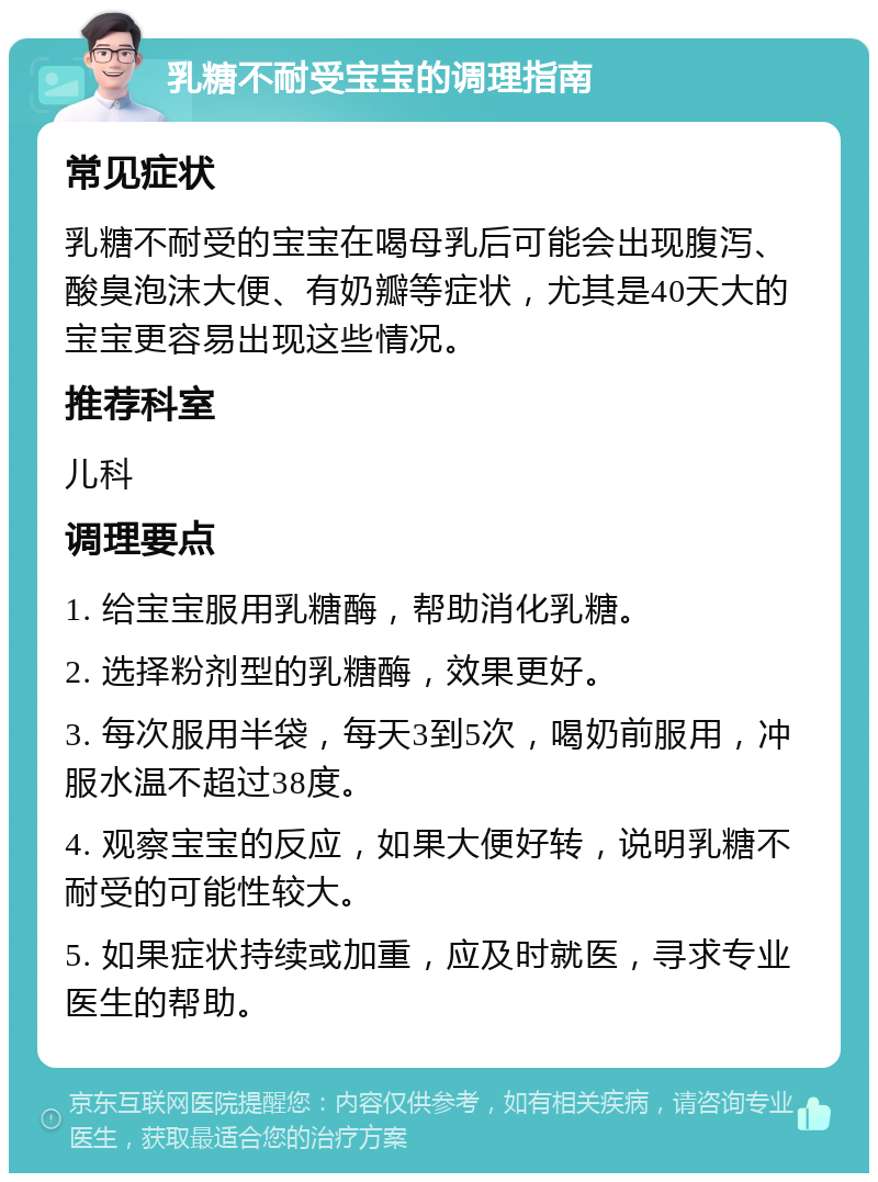 乳糖不耐受宝宝的调理指南 常见症状 乳糖不耐受的宝宝在喝母乳后可能会出现腹泻、酸臭泡沫大便、有奶瓣等症状，尤其是40天大的宝宝更容易出现这些情况。 推荐科室 儿科 调理要点 1. 给宝宝服用乳糖酶，帮助消化乳糖。 2. 选择粉剂型的乳糖酶，效果更好。 3. 每次服用半袋，每天3到5次，喝奶前服用，冲服水温不超过38度。 4. 观察宝宝的反应，如果大便好转，说明乳糖不耐受的可能性较大。 5. 如果症状持续或加重，应及时就医，寻求专业医生的帮助。