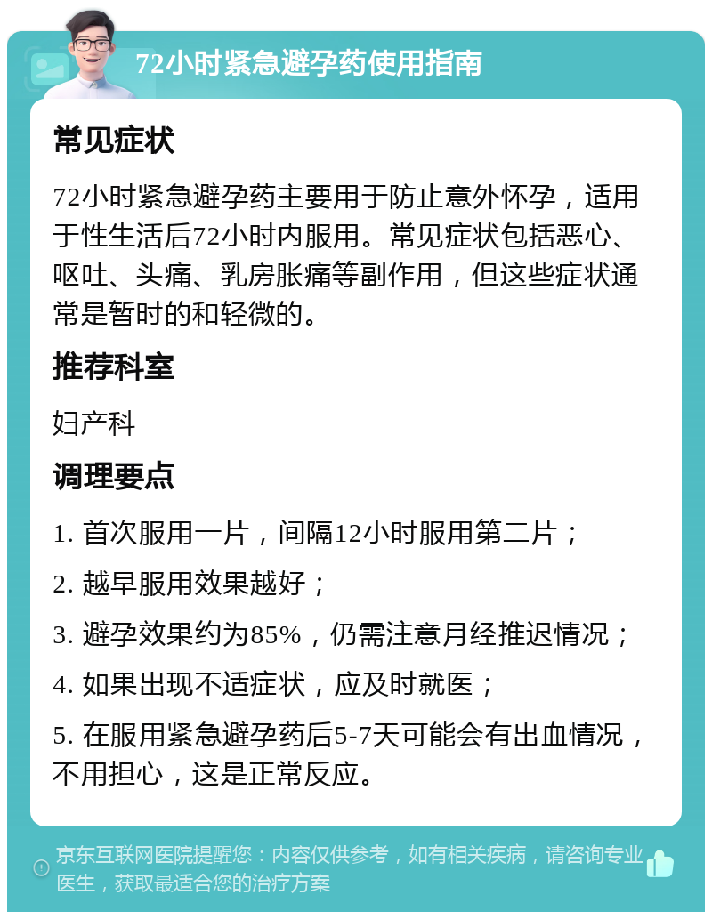 72小时紧急避孕药使用指南 常见症状 72小时紧急避孕药主要用于防止意外怀孕，适用于性生活后72小时内服用。常见症状包括恶心、呕吐、头痛、乳房胀痛等副作用，但这些症状通常是暂时的和轻微的。 推荐科室 妇产科 调理要点 1. 首次服用一片，间隔12小时服用第二片； 2. 越早服用效果越好； 3. 避孕效果约为85%，仍需注意月经推迟情况； 4. 如果出现不适症状，应及时就医； 5. 在服用紧急避孕药后5-7天可能会有出血情况，不用担心，这是正常反应。