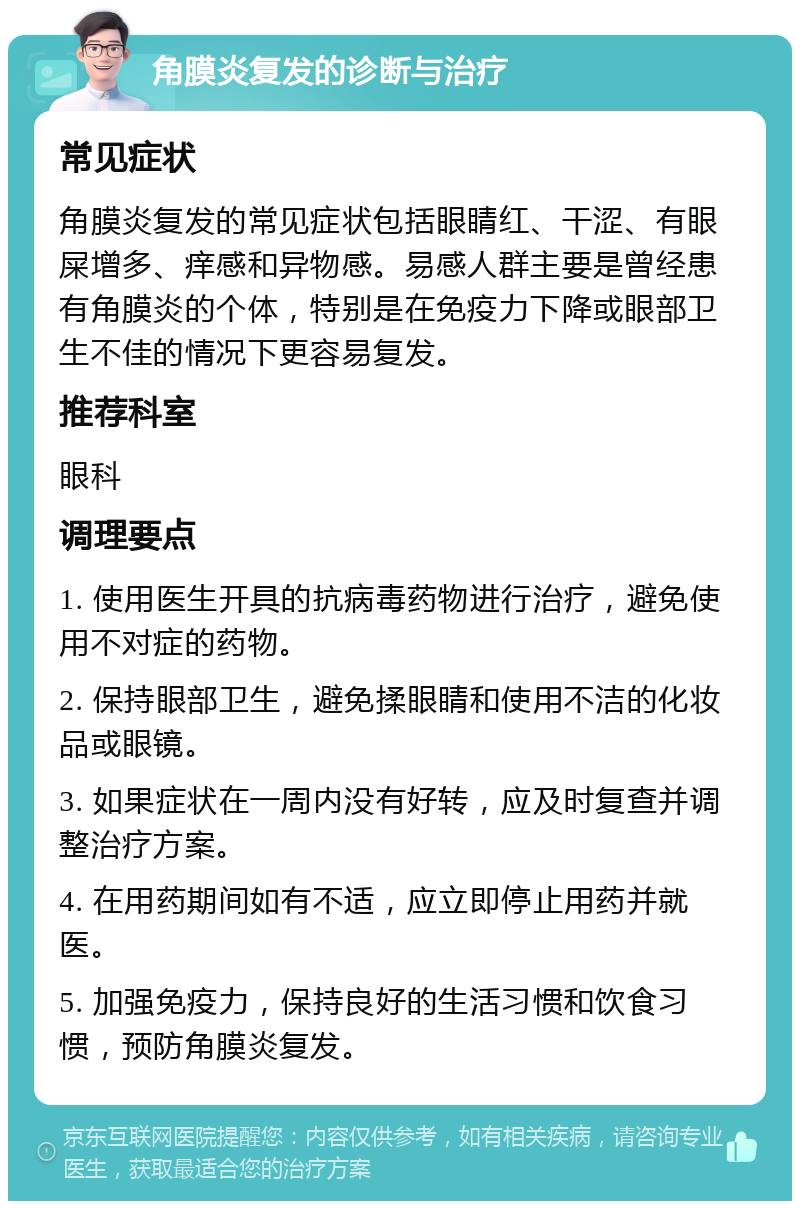 角膜炎复发的诊断与治疗 常见症状 角膜炎复发的常见症状包括眼睛红、干涩、有眼屎增多、痒感和异物感。易感人群主要是曾经患有角膜炎的个体，特别是在免疫力下降或眼部卫生不佳的情况下更容易复发。 推荐科室 眼科 调理要点 1. 使用医生开具的抗病毒药物进行治疗，避免使用不对症的药物。 2. 保持眼部卫生，避免揉眼睛和使用不洁的化妆品或眼镜。 3. 如果症状在一周内没有好转，应及时复查并调整治疗方案。 4. 在用药期间如有不适，应立即停止用药并就医。 5. 加强免疫力，保持良好的生活习惯和饮食习惯，预防角膜炎复发。