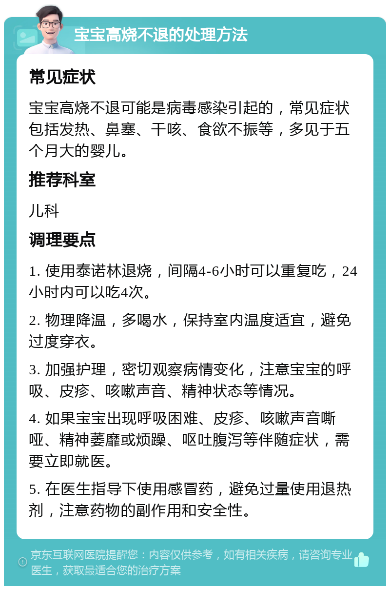 宝宝高烧不退的处理方法 常见症状 宝宝高烧不退可能是病毒感染引起的，常见症状包括发热、鼻塞、干咳、食欲不振等，多见于五个月大的婴儿。 推荐科室 儿科 调理要点 1. 使用泰诺林退烧，间隔4-6小时可以重复吃，24小时内可以吃4次。 2. 物理降温，多喝水，保持室内温度适宜，避免过度穿衣。 3. 加强护理，密切观察病情变化，注意宝宝的呼吸、皮疹、咳嗽声音、精神状态等情况。 4. 如果宝宝出现呼吸困难、皮疹、咳嗽声音嘶哑、精神萎靡或烦躁、呕吐腹泻等伴随症状，需要立即就医。 5. 在医生指导下使用感冒药，避免过量使用退热剂，注意药物的副作用和安全性。