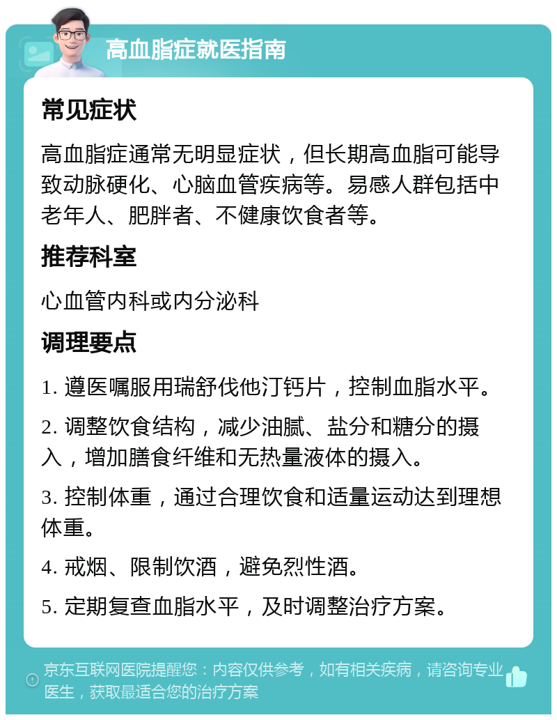 高血脂症就医指南 常见症状 高血脂症通常无明显症状，但长期高血脂可能导致动脉硬化、心脑血管疾病等。易感人群包括中老年人、肥胖者、不健康饮食者等。 推荐科室 心血管内科或内分泌科 调理要点 1. 遵医嘱服用瑞舒伐他汀钙片，控制血脂水平。 2. 调整饮食结构，减少油腻、盐分和糖分的摄入，增加膳食纤维和无热量液体的摄入。 3. 控制体重，通过合理饮食和适量运动达到理想体重。 4. 戒烟、限制饮酒，避免烈性酒。 5. 定期复查血脂水平，及时调整治疗方案。