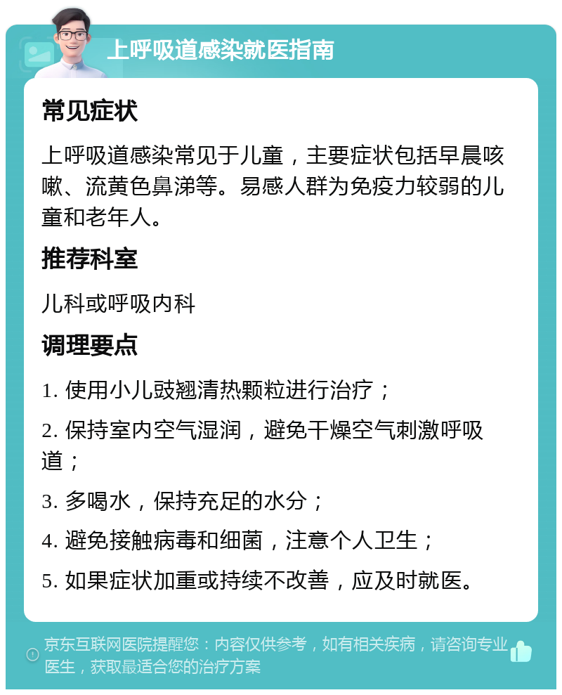 上呼吸道感染就医指南 常见症状 上呼吸道感染常见于儿童，主要症状包括早晨咳嗽、流黄色鼻涕等。易感人群为免疫力较弱的儿童和老年人。 推荐科室 儿科或呼吸内科 调理要点 1. 使用小儿豉翘清热颗粒进行治疗； 2. 保持室内空气湿润，避免干燥空气刺激呼吸道； 3. 多喝水，保持充足的水分； 4. 避免接触病毒和细菌，注意个人卫生； 5. 如果症状加重或持续不改善，应及时就医。