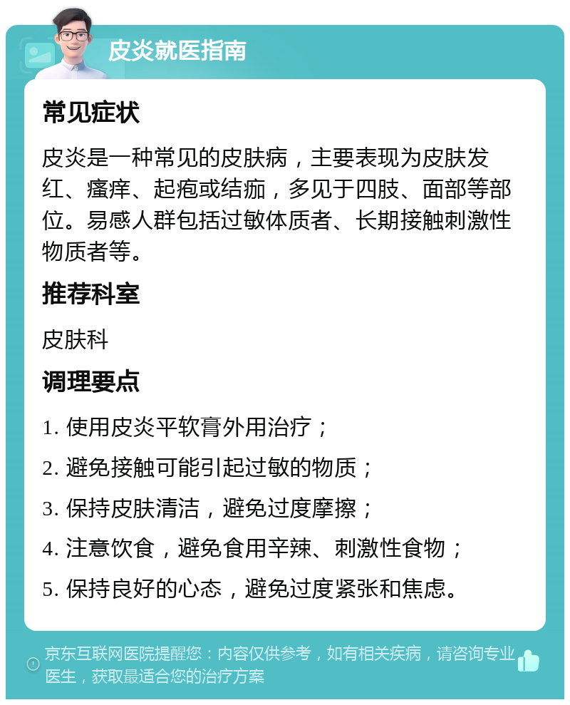 皮炎就医指南 常见症状 皮炎是一种常见的皮肤病，主要表现为皮肤发红、瘙痒、起疱或结痂，多见于四肢、面部等部位。易感人群包括过敏体质者、长期接触刺激性物质者等。 推荐科室 皮肤科 调理要点 1. 使用皮炎平软膏外用治疗； 2. 避免接触可能引起过敏的物质； 3. 保持皮肤清洁，避免过度摩擦； 4. 注意饮食，避免食用辛辣、刺激性食物； 5. 保持良好的心态，避免过度紧张和焦虑。