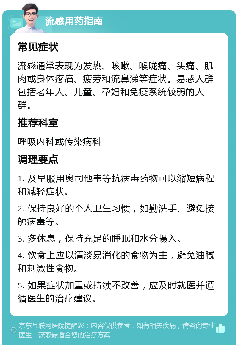 流感用药指南 常见症状 流感通常表现为发热、咳嗽、喉咙痛、头痛、肌肉或身体疼痛、疲劳和流鼻涕等症状。易感人群包括老年人、儿童、孕妇和免疫系统较弱的人群。 推荐科室 呼吸内科或传染病科 调理要点 1. 及早服用奥司他韦等抗病毒药物可以缩短病程和减轻症状。 2. 保持良好的个人卫生习惯，如勤洗手、避免接触病毒等。 3. 多休息，保持充足的睡眠和水分摄入。 4. 饮食上应以清淡易消化的食物为主，避免油腻和刺激性食物。 5. 如果症状加重或持续不改善，应及时就医并遵循医生的治疗建议。