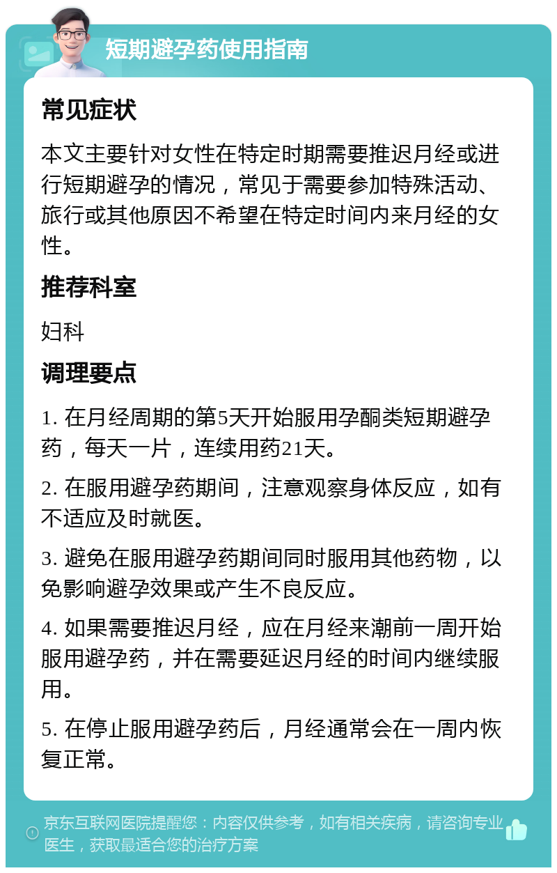 短期避孕药使用指南 常见症状 本文主要针对女性在特定时期需要推迟月经或进行短期避孕的情况，常见于需要参加特殊活动、旅行或其他原因不希望在特定时间内来月经的女性。 推荐科室 妇科 调理要点 1. 在月经周期的第5天开始服用孕酮类短期避孕药，每天一片，连续用药21天。 2. 在服用避孕药期间，注意观察身体反应，如有不适应及时就医。 3. 避免在服用避孕药期间同时服用其他药物，以免影响避孕效果或产生不良反应。 4. 如果需要推迟月经，应在月经来潮前一周开始服用避孕药，并在需要延迟月经的时间内继续服用。 5. 在停止服用避孕药后，月经通常会在一周内恢复正常。