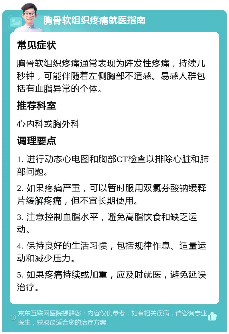 胸骨软组织疼痛就医指南 常见症状 胸骨软组织疼痛通常表现为阵发性疼痛，持续几秒钟，可能伴随着左侧胸部不适感。易感人群包括有血脂异常的个体。 推荐科室 心内科或胸外科 调理要点 1. 进行动态心电图和胸部CT检查以排除心脏和肺部问题。 2. 如果疼痛严重，可以暂时服用双氯芬酸钠缓释片缓解疼痛，但不宜长期使用。 3. 注意控制血脂水平，避免高脂饮食和缺乏运动。 4. 保持良好的生活习惯，包括规律作息、适量运动和减少压力。 5. 如果疼痛持续或加重，应及时就医，避免延误治疗。