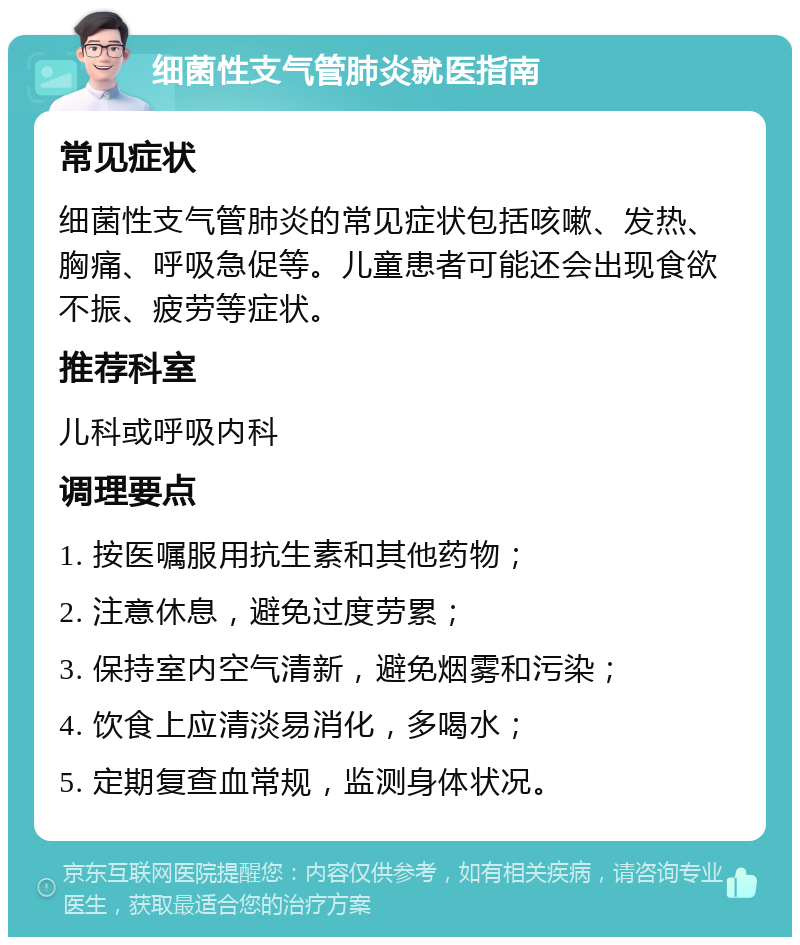 细菌性支气管肺炎就医指南 常见症状 细菌性支气管肺炎的常见症状包括咳嗽、发热、胸痛、呼吸急促等。儿童患者可能还会出现食欲不振、疲劳等症状。 推荐科室 儿科或呼吸内科 调理要点 1. 按医嘱服用抗生素和其他药物； 2. 注意休息，避免过度劳累； 3. 保持室内空气清新，避免烟雾和污染； 4. 饮食上应清淡易消化，多喝水； 5. 定期复查血常规，监测身体状况。