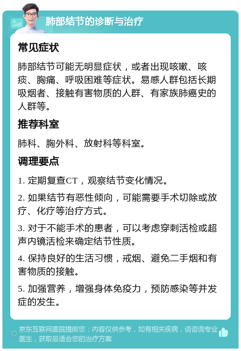 肺部结节的诊断与治疗 常见症状 肺部结节可能无明显症状，或者出现咳嗽、咳痰、胸痛、呼吸困难等症状。易感人群包括长期吸烟者、接触有害物质的人群、有家族肺癌史的人群等。 推荐科室 肺科、胸外科、放射科等科室。 调理要点 1. 定期复查CT，观察结节变化情况。 2. 如果结节有恶性倾向，可能需要手术切除或放疗、化疗等治疗方式。 3. 对于不能手术的患者，可以考虑穿刺活检或超声内镜活检来确定结节性质。 4. 保持良好的生活习惯，戒烟、避免二手烟和有害物质的接触。 5. 加强营养，增强身体免疫力，预防感染等并发症的发生。