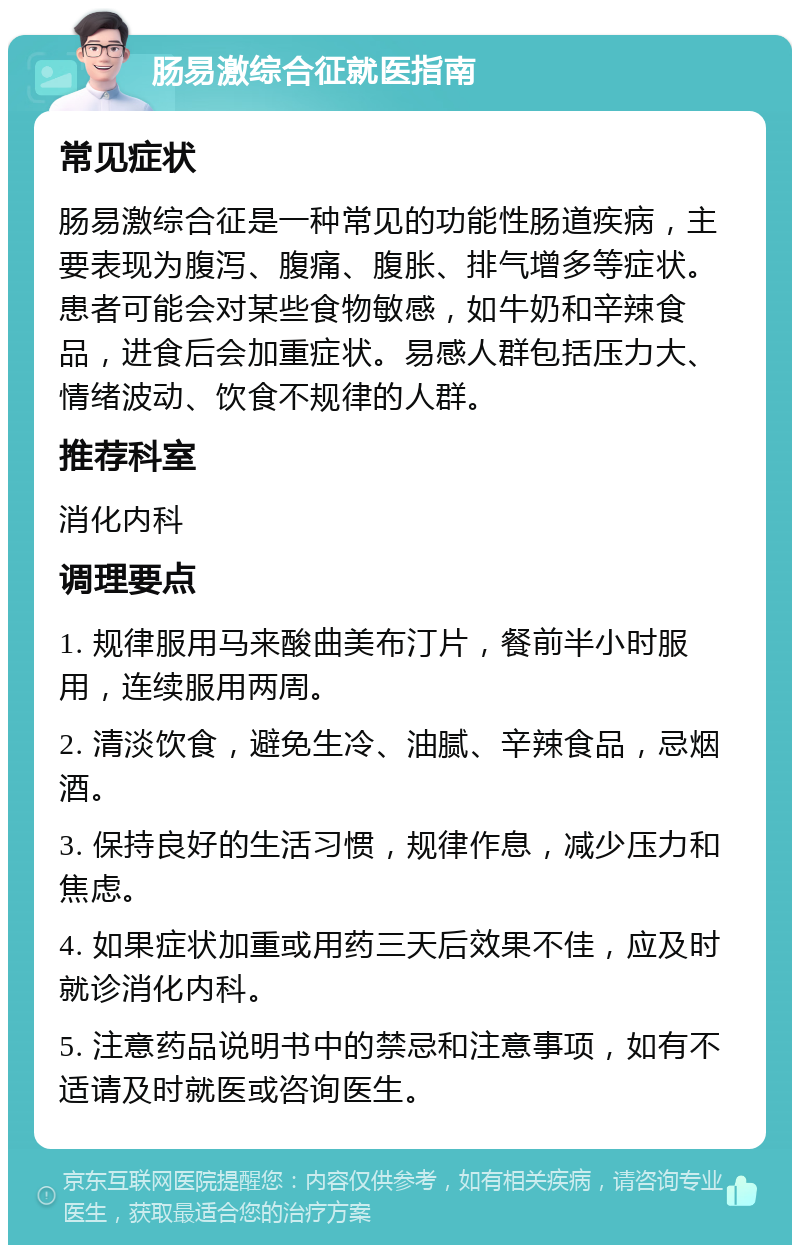 肠易激综合征就医指南 常见症状 肠易激综合征是一种常见的功能性肠道疾病，主要表现为腹泻、腹痛、腹胀、排气增多等症状。患者可能会对某些食物敏感，如牛奶和辛辣食品，进食后会加重症状。易感人群包括压力大、情绪波动、饮食不规律的人群。 推荐科室 消化内科 调理要点 1. 规律服用马来酸曲美布汀片，餐前半小时服用，连续服用两周。 2. 清淡饮食，避免生冷、油腻、辛辣食品，忌烟酒。 3. 保持良好的生活习惯，规律作息，减少压力和焦虑。 4. 如果症状加重或用药三天后效果不佳，应及时就诊消化内科。 5. 注意药品说明书中的禁忌和注意事项，如有不适请及时就医或咨询医生。