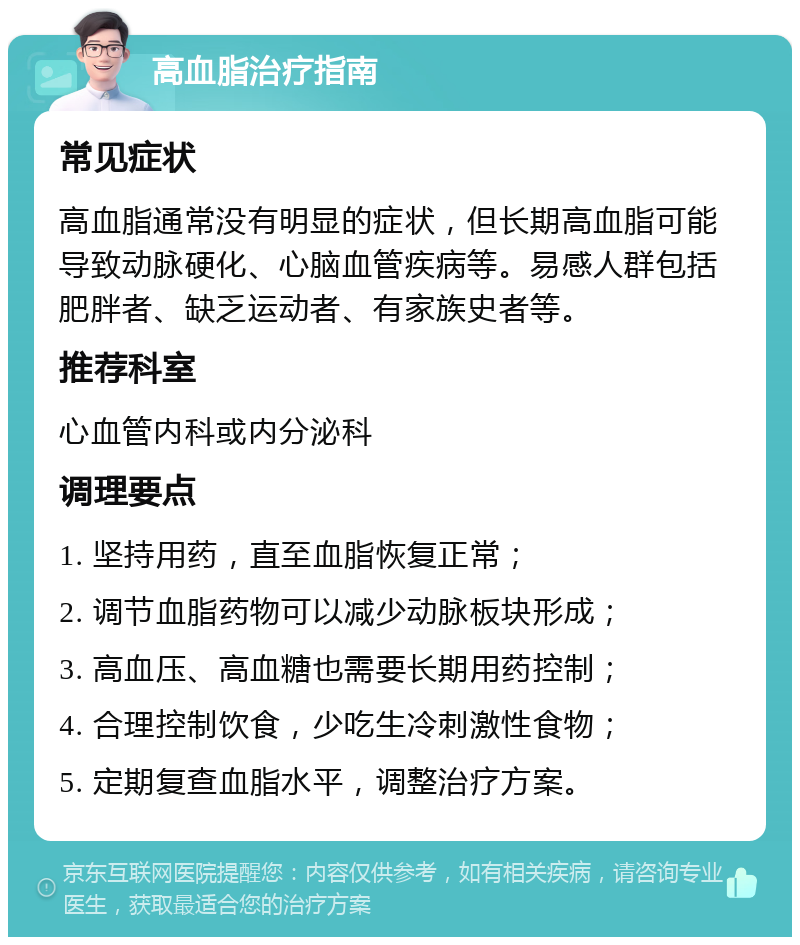 高血脂治疗指南 常见症状 高血脂通常没有明显的症状，但长期高血脂可能导致动脉硬化、心脑血管疾病等。易感人群包括肥胖者、缺乏运动者、有家族史者等。 推荐科室 心血管内科或内分泌科 调理要点 1. 坚持用药，直至血脂恢复正常； 2. 调节血脂药物可以减少动脉板块形成； 3. 高血压、高血糖也需要长期用药控制； 4. 合理控制饮食，少吃生冷刺激性食物； 5. 定期复查血脂水平，调整治疗方案。